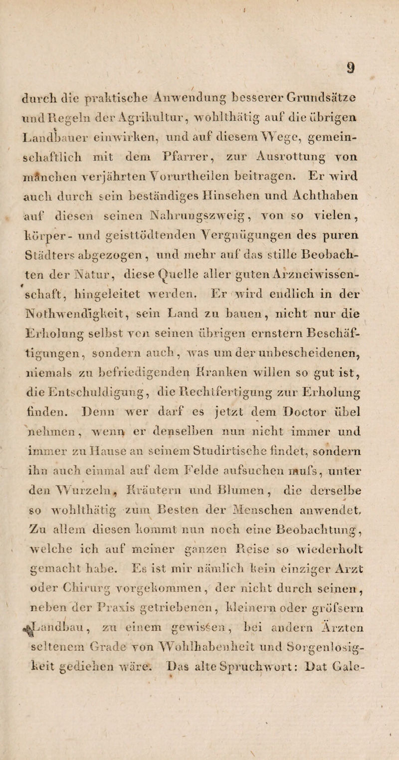 XII * v' möchten, in meinem Aufgeben Hamburgs und einer so vielseitig bildenden, und mich so reich- lieh nährenden Praxis, einen gewissen Grad von Leichtsinn undHang zumVerändeilichen,oder gar von Undankbarkeit zu erblicken. Für diese mag denn die nachfolgende kurze Geschichte meiner letzten Lebensjahre hier stehen. W enn ich dieNierensteinschmerzen abrechne, an welchen ich schon seit sechs bis sieben Jahren, obgleich in immer seltener wiederkehrenden Anfällen, leide, so ist es nicht länger als 5 Jahr, dafs ich eine bedeutende Abnahme meines sonst so vortrefflichenGesundheitszustandes verspühre. W as ich vor allem zuerst bemerkte, war eine gew isse Gemüthsstimmung, die mir friiherhin gar nicht eigen, so ziemlich mit der Hypochon* drie zu vergleichen , und von allen den Quäl¬ geistern üblerLaune,grofser Besorglichkeit für die Zukunft, und einer alles schwarz sehenden Ein¬ bildungskraft, begleitet war. Zu diesem Seelen¬ übel gesellten sich nun bald mehrere körperliche ; der Appetit verlor sich, die Nächte wurden schlaflos, die Kräfte schwranden, so dafs am