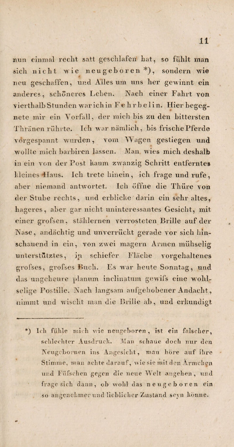 ewigen Lasttragen ohne Stillstand und Erholung, verurtheilt? Ist der Arzt der einzige von allen Künstlern, den man zum elendesten Clavier herab- würdigen darf, damit ein jeder nach Lust und Belieben darauf herum greife ?— Ach! wie hohe Zeit ist es nicht, dafs endlich doch irgend ein, von seinem Publikum recht arg geschorener Arzt , sich an diesen Gegenstand machte, Und eben so kühn als wahr und kräftig, die mancherlei Mifshandlungen mitten ans Tageslicht brächte, welche sieh die armen Ärzte so oft von ihrem Publikum gefallen lassen müssen. Wir würden dann mit Bedauern erfahren, dafs manches Publikum seine Äskulape weder ruhig essen, noch ruhig trinken lasset, dafs es dieselben, meist ohne Noth und vernünftigen Grund, um Mitternacht aus ihren Betten schleppt, um sie an der gefährlichen Nachtluft, auf drei, vier und mehr Tage zu erkälten; wir würden hören, dafs manches Publikum hart und grausam genug ist, seinem Arzte sogar die seltenen? sonn - und festtäglichen Zerstreuungen und Erho¬ lungen übel zu nehmen, und ihn lieber, ewig ein ge¬ sperrt in dem ungesunden Dunstkreise der Stadt, in XV ' diesem Dunste zu ersticken. Ja, wir w ürden bemer¬ ken, dafs so manches Publikum, ganz unbegreiflicher Weise, sogar im Stande ist, seinen Är/ten durch unnöthiges Rufen und Schicken und durch Störungen aller Art, seihst die paar ruhigen Abendstün'dchen zu rauben, die sie so gern dem stillen, besonnenen v- 7 . ? häuslichen Nachdenken über ihre Kranken, und. ihre Kunst u. dgl. gewidmet hätten. Diefs Alles würden w ir