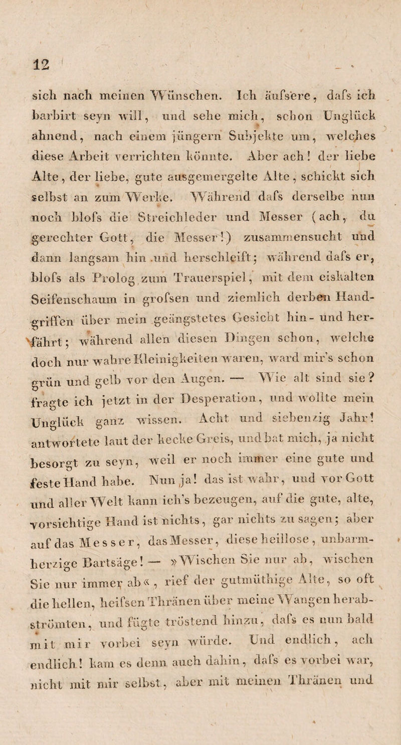 12 sich nach meinen Wünschen. Ich aufsere, dafs ich barhirt seyn will, und sehe mich, schon Unglück ft ahnend, nach einem jüngern Subjekte um, welches diese Arbeit verrichten könnte. Aber ach! der liebe Alte, der liebe, gute ausgemergelte Alte, schickt sich selbst an zum Werke. W ahrend dafs derselbe nun noch blofs die Streichleder und Messer (ach, du gerechter Gott, die Messer!) zusammensucht und dann langsam hin .und herschleift$ während dafs er, blofs als Prolog znin Trauerspiel, mit dem eishalten Seifenschaum in grofsen und ziemlich derben Hand¬ griffen über mein geängstetes Gesicht bin- und her- Mahrt; während allen diesen Dingen schon, welche doch nur wahre Kleinigkeiten waren, ward mir’s schon grün und gelb vor den Augen. — Wie alt sind sie ? fragte ich jetzt in der Desperation, und wollte mein Unglück ganz wissen. Acht und siehenzig Jahr! antwortete laut der kecke Greis, und bat mich, ja nicht besorgt zu seyn, weil er noch immer eine gute und feste Hand habe. Nun ja! das ist wahr, und vor Gott und aller Welt kann ich’s bezeugen, auf die gute, alte, vorsichtige Hand ist nichts, gar nichts zu sagen; aber auf das Messer, das Messer, diese beillose , unbarm¬ herzige Bartsäge! — »Wischen Sie nur ab, wischen Sie nur immeij* ab« , rief der gutmüthige Alte, so oft die bellen, heifsen Thränen über meine Wangen berab- strömten, und fiistte tröstend hinzu, dafs es nun nah! mit mir vorbei seyn würde. Und endlich, ach endlich! kam es denn auch dabin, dafs es vorbei war, nicht mit mir selbst, aber mit meinen Thränen und