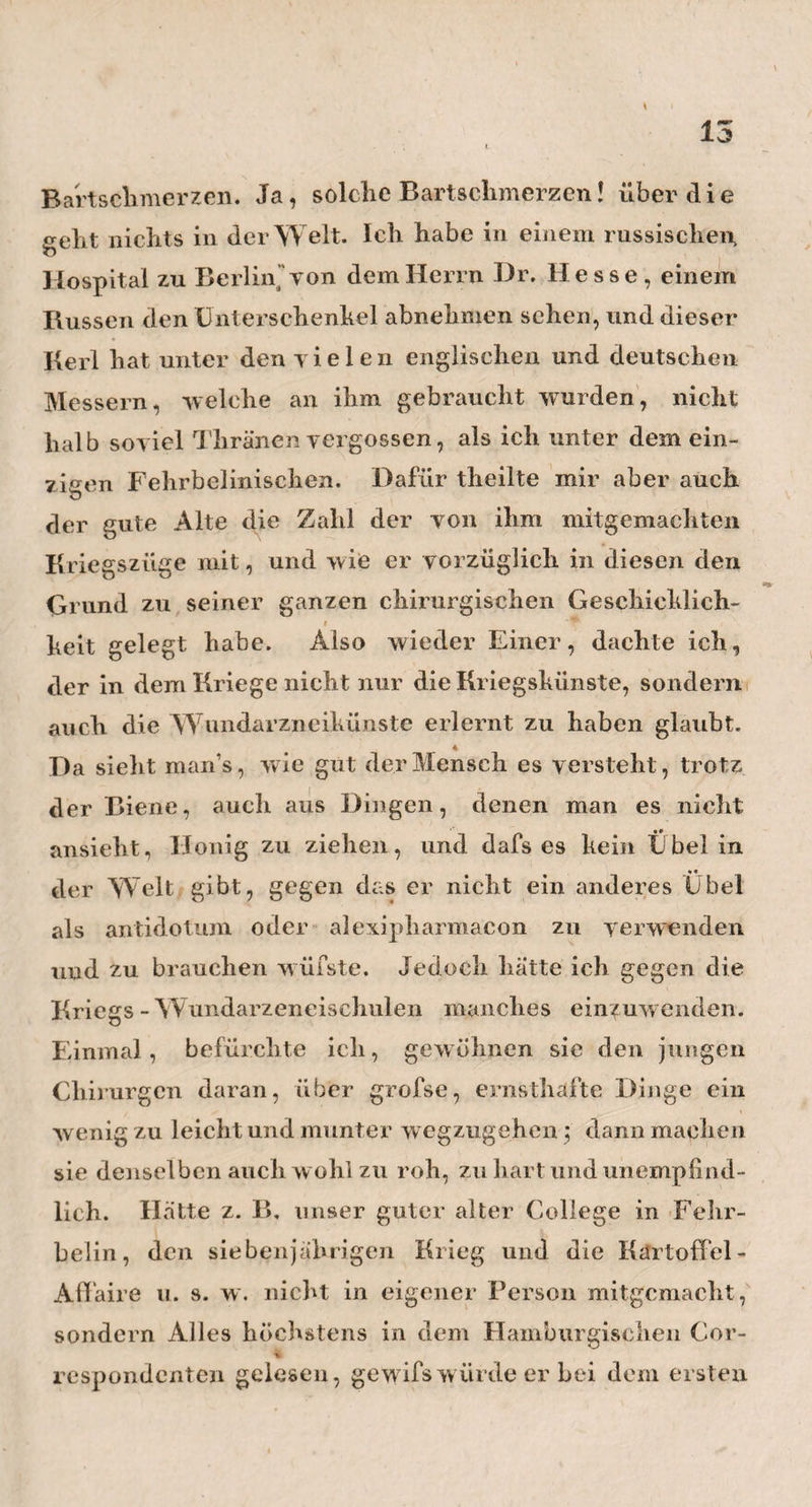15 \ ein Gespräch unter uns an; wir klagten uns einander wechselseitig unsere Gebrechen, und freuten uns nicht wenig, als wir erfuhren, dafs der eine wie der andere auf einer Gesuadheits-Reise begriffen sey. Denn es gibt immer eine Art von Trost und Erquickung, w enn man hört, dafs auch andere Leute zu demselben Mittel, w elches wir brauchen wollen, Zutrauen haben. Mein armer Seiten verwandter schien aber davon wenj* ger zu hoffen, als ich, obgleich die junge Gemahlin sich aus allen seinen Besorgnissen so wenig machte, dafs sie mitten unter unsern Jeremiaden, und so gut 1 / sichs in dem engen Raum des Wagens nur thun liefs, an ihrer Toilette arbeitete. Als wir endlich ziemlich theilnehmend geschieden waren, fiel mir die hübsche, leichtfertige und junge Frau wieder ein, und jetzt erst bemerkteich, dafs ich des guten, lieben, vorneh¬ men Herrn Krankheit, viel zu leicht genommen hatte. Warum schicken wir Ärzte, wenn die Männer krank sind, nicht auch zuweilen die Frauen auf Reisen? Ich glaube, es wäre hier nicht sowohl von der Kraft in distans, als vielmehr von einer Kraft per distantiam, etwas zu erwarten. — . In Betzow selbst traf ich mit mehrernReisenden zusammen, welche gerade dorthin wollten, wo ich eben herkam, d. h. nach Hamburg. So, dachte ich, kann doch der Mensch Alles seyn, was er will, und selbst ein umgekehrter Zugvogel, der sich nicht nur nichts, sondern sogar recht viel daraus macht, im Winter nach Norden oder im Sommer gen Mittag zu ziehen. Ich selbst erschien mir zu meiner gröbsten Satisfaction, als ein wahrer, achter