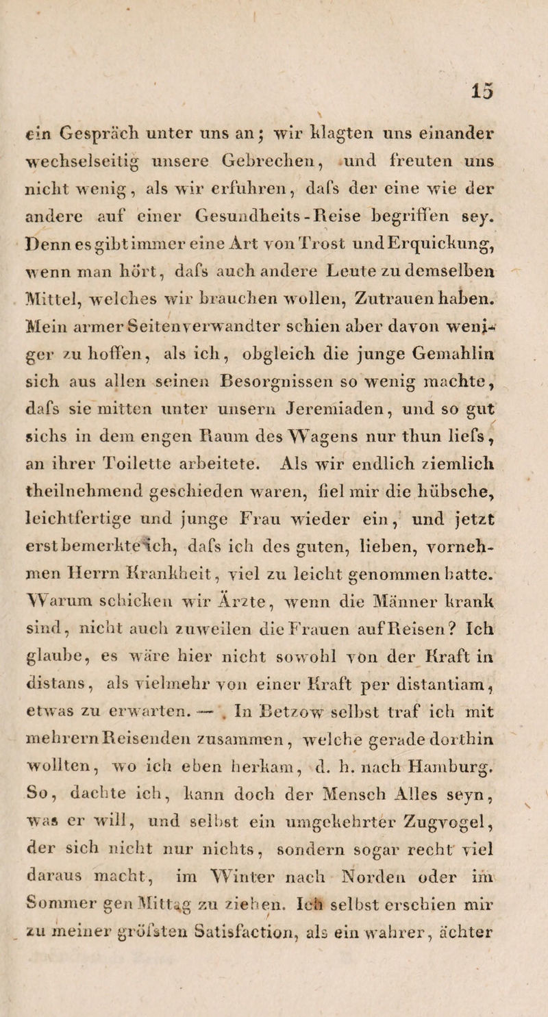 54 hülfen zugesellt hat, der seiner Wahl Ehre macht. Auch hann ich aus meinem Besuche im Klinikum noch die Bemerkung hier niederlegen, dafs die rad. levi- stici (Iß auf 5vj colat.) jetzt das Haupt-Diureticum in dieser Anstalt zu seyn scheint, und dafs auch calo- mel und extr. hyosc. sehr oft an die Tagesordnung kommen. Zwei Mittel freilich, mit denen von einer vorsichtigen und erfahrenen Hand viel ausgerichtet werden kann* Zuletzt sprach ich Hufeland in der von ihm errichteten medizinisch - chirurgischen Gesellschaft, welche jetzt alle 14 Tage, und zwar Frei¬ tages Abends von 5 bis 7 Uhrin seinem Hause zusammen kommt. Hier wurde unter andern von dem oben* • • erwähnten Herrn Dr. Os an die Übersetzung eines englischen Briefes von Dr. Watt in Glasgow’vorgele¬ sen, der die Bemerkung gemacht haben will, dafs, seit d er Einführung der Vaccine in England, die Masern da¬ selbst todtlicher gew orden seyn sollen. Nach ruhiger und reiflicher Überlegung aller der hier anwesender^ deutschen Matadore, eines Hufelands, Heims, Horns, eines um die Kuhpocken so hoch verdienten Dr. Bremers und mehrerer andern sehr respek¬ tablen Praktiker, wurde man sehr bald dahin einig,, dafs der Herr Engländer w ohl nicht ganz genau zuge¬ sehen , und darum den Kuhpocken etwas aufgebür¬ det haben dürfte, was andern zufälligen Dingen ange¬ hört. Wir deutschen Ärzte w enigstens hatten bisher noch gar keine Ursache, am wenigsten in der Watt- sehen H insicht, mit unsern deutschen Masern unzu¬ frieden zu seyn. — Wie man es aber doch auf alle