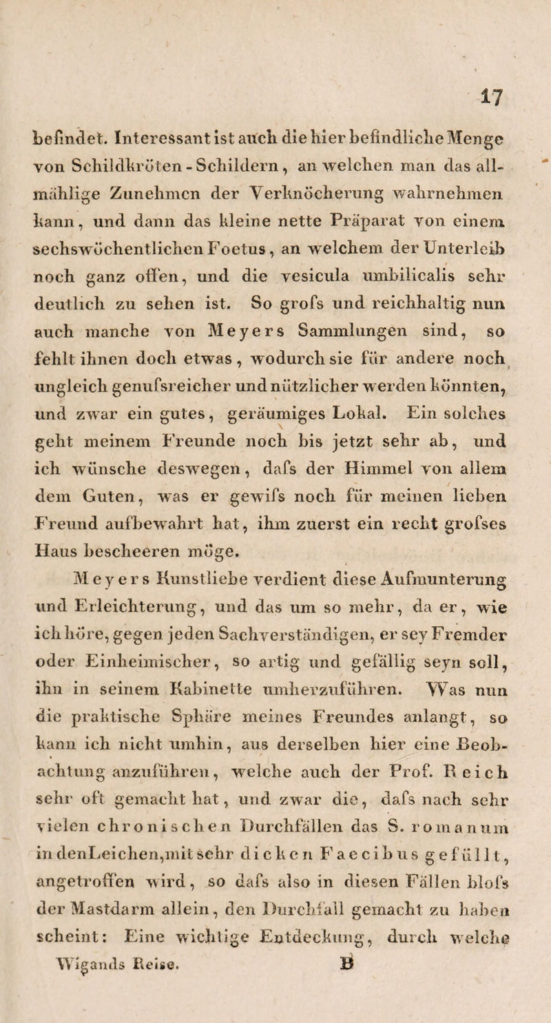 Einen meiner nächsten Besuche stattete ich nun hei dem bekannten Herrn Professor Ribbke ab; dem erfahrensten und geachtetesten Geburtshelfer Berlins, Er ist ein herrlicher, noch sehr munterer, joyialischer Mann, dem man es an Gesicht und Körper ansieht, dafs es ihm hier auf der Erde wohlgeht, und er mit ihr zufrieden ist. Er war so artig gewesen , und hatte mich Yorher schon in meinem Logis hesucht, und bei dieser Gelegenheit die Stunde festgesetzt, in welchey wir uns am ungestörtesten sprechen könnten. Er nahm mich sehr freundschaftlich auf, und erfreute meinen Geist durch ein paar lehrreiche Stunden und mein Herz mit einigen Gläsern vortrefflichen Weins; Besonders interessant war mir die ungewöhnlich grofse Sammlung von Gebärmutterpolypen, welche ich hier zu sehen bekam. Diese Art von Gewächsen gehören, nach Ribbke s Erfahrungen, zu den ende¬ mischen Krankheiten Berlins und einiger benachbarten Städte, und haben, seiner Meinung nach, ihren Grund einzig und allein in einer noch nicht genug gekannten, diesen Gegenden eigenthiimlichen Beschaffenheit der Luft, und vielleicht noch einiger andern äufsernEin¬ flüsse ; so dafs also eben so wenig eine besondere Mode der Weiber, als ein besonderes Verfahren bei der Wegnahme des Mutterkuchens, oder Dinge ähn¬ licher Art als Ursachen dieser Erscheinung ange¬ nommen werden dürfen. Ribbke bedient sich bei der Unterbindung der Polypen gewöhnlich des, im Lodersclien Journale, wenn ich nicht irre , zuerst beschriebenen Bouc h ersehe n ins Immen les mit den