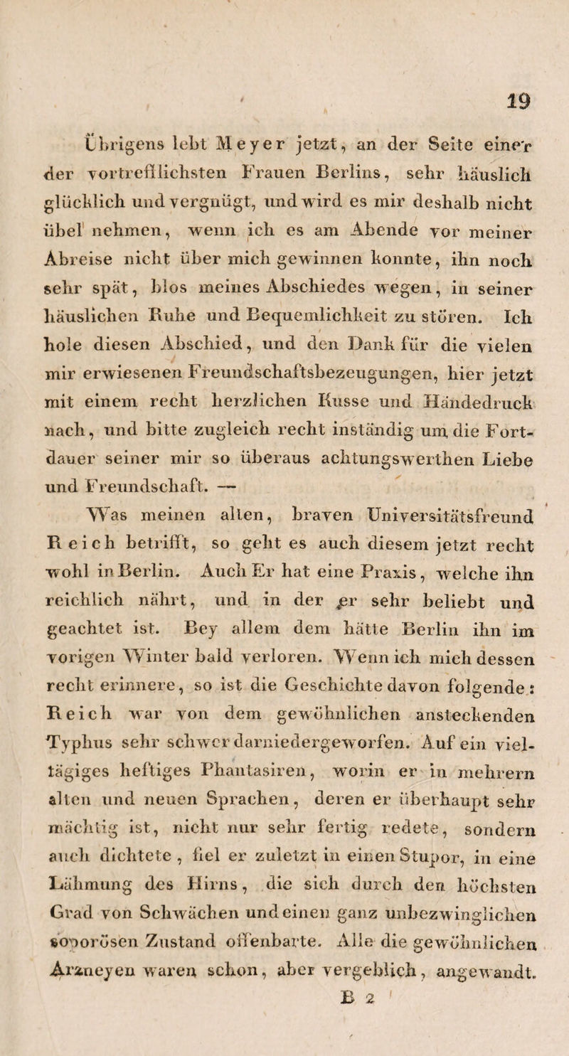 Merkur an, und, wie es scheint, mit vielem Glücke, wenn man die paar Falle von höchst eingewurzelten Feigwarzen ausiiimmt, welche auch hier, wie allent¬ halben, fast ganz unbezw inglich seyn sollen. Welche ungeheure Exemplare davon sind mir aber auch nicht hier zu Gesichte gekommen! In einem der despera¬ testen Fälle, schien noch, nachdem alle andern Mittel vergeblich angewendet worden waren, die rauchende Salpetersäure am meisten zu thun. So sehr mir nun die Einrichtung hieselbst gefallen hatte, so unlieb war mir die Nachricht, dafs Herr Dr. Kothe auch an der Spitze dieser Anstalt stehe. Nach den Ansich¬ ten und Begriffen, w elche ich von der Reinheit und Zartheit der Gefühle eines ächten Geburtshelfers habe, sollte Herr Dr. Kothe, wie jeder junge Arzt, sein reines, noch unverdorbenes Auge vor solchen Greueln der exorbitantesten Schaamlosigkeit und Indezenz , wie sie hier zum Vorschein kommen, verwahren, und dadurch gewisse Gefühle nicht abstumpfen, welche frisch und zart genug zu erhalten , bei der JPrivolität des Zeitalters , uns so schon schwer genug gemacht wird. Obgleich ich nicht läugnen darf, dafs ich mit allen Parthieen des weiblichen Körpers so ziemlich • • genau bekannt, und darum vor Überraschungen von dieser Seite gesichert bin, so überfiel mich doch eine Art von Schrecken, als eins der feigwarzigten Mädchen, auf das Geheifs des Arztes, an einem eigends dazu bestimmten, nicht unzweckmafsig ein¬ gerichteten hohen Stuhle, wie eine Henne an der Hühnerstiege, Hink und behend hinaufsprang, im