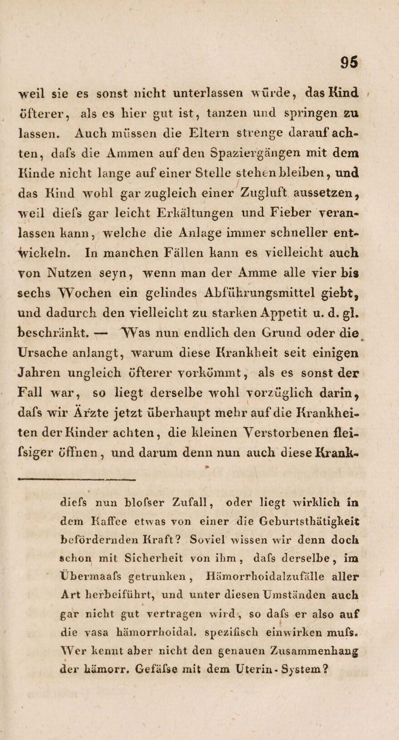 blofs dem Vergnügen seiner Mitgesellschafter lebt. Gewifs kann er auch von dieser Seite manchem seiner steifen und pedantischen Kollegen, als ein schönes Vorbild eines schlanken deutschen Sinnes auf gestellt •*' werden. Übrigens scheint Herr Professor Ru¬ dolph i ein nicht blofs erklärter, sondern auch erklärender, denkender Gegner der Sache Wol- farts zuseyn, und wenig von der Heilung auf mag¬ netischem Wege zu erwarten. Fester glaubt er aber an die Vermuthung Meckels, dafs jeder Acephalus im ersten Entstehen wohl ein Hydrocephalus gewesen seyn möge. Er machte mich deshalb auf eins der interessantesten Präparate im anatomischen Museum aufmerksam, und zwar auf einen ]Monatlichen Foe- tus, wo der Scheitel und Hinterkopf in eine grofse, fast durchsichtige Wasserblase aufgetrieben sind, und förmlich einen kleinen Wasserkopf darstellen. Nehme ich hierzu nun noch ein eben so merkwür¬ diges Präparat, welches mir Jorg zu Leipzig zeigte, einen acephalisclien Foetus von 4 Monaten, an welchem Ein Hautlappen nach dem Gesichte hinge¬ schlagen ist, andere Hautlappen aber am Hinter¬ haupte zusammengedrängt liegen, und zum Tlieil noch eine Hautblase bilden, so dafs das Ganze voll¬ kommen so aussieht, als ob die Wasserblase an dem Hydroceplialus in Berlin erst ganz kürzlich gebor¬ sten scy, und nun die zurückgebliebene Haut, wie ein leerer Sack, sich auf dein Boden fester anlegen Wollte: Wenn ich diefs, wie gesagt, zusammennehme, so kann ich nicht anders, als auch der Meinung Ru-