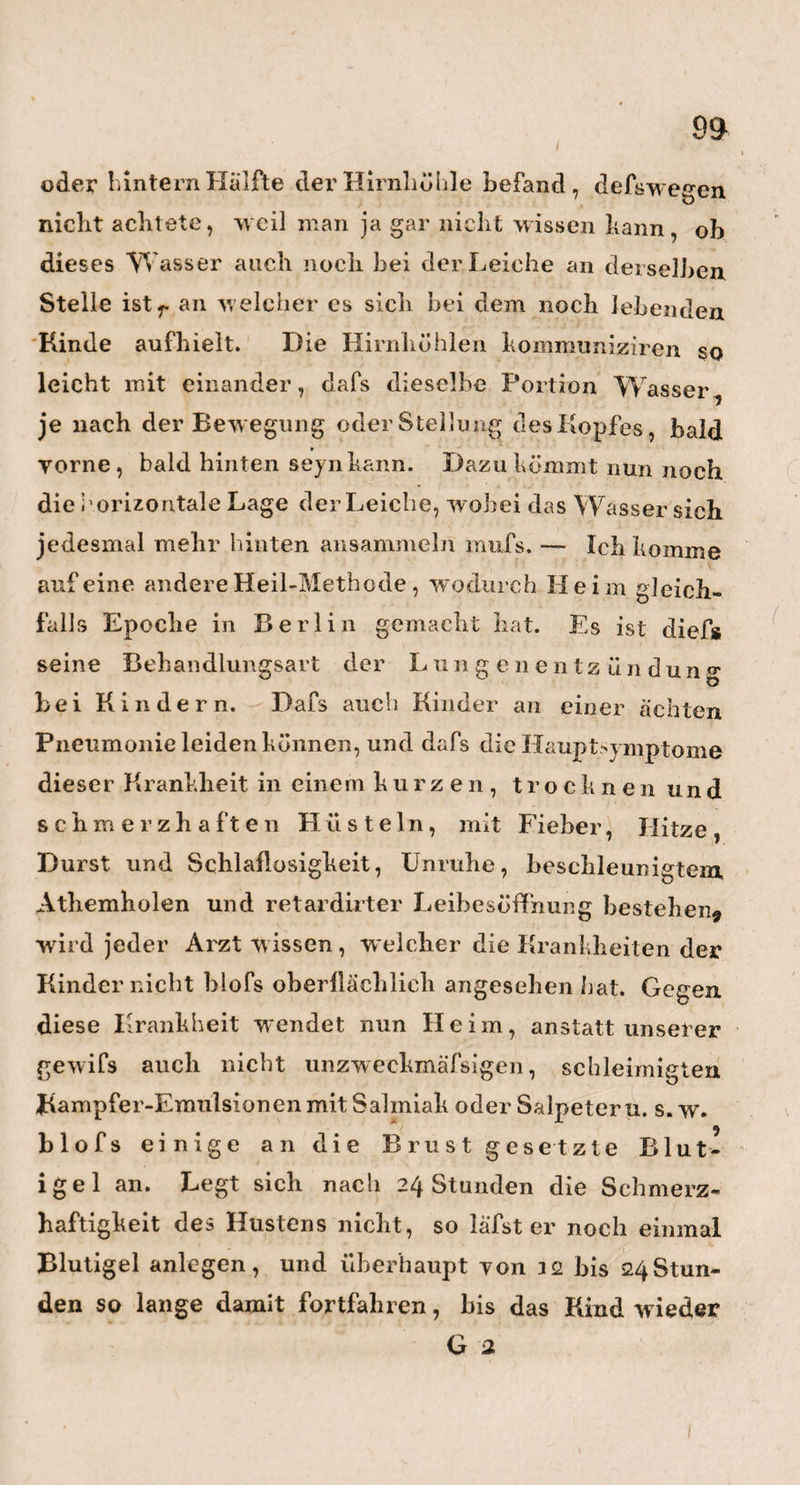 82 sehr wohlgenährt und oft sogar fett, und haben ein leidlich gesundes Aussehen. Besonders wird der Nichthenner durch das Auge solcher Kinder getäuscht, welches einen ganz eigenen Glanz hat, w elcher aber, näher besehen, nicht Ton der ihm einwohnenden Innern Kraft und Lebendigkeit $ sondern von dem vielen Wasser herrührt, worin das Auge schwimmt. Lauter Zeichen des starken Triebes der Säfte nach dem Kopfe und dessen Organen hin. Merkwürdig «ind übrigens auch noch nachstehende Umstände. Die Kinder mit der Anlage zur Hirn-Wassersucht, haben es nicht gern, wenn man sie auf den Armen viel oder hoch tanzen und springen lasset, und machen jedes« mal ein, sich um Mund und Augen entfärbendes, ängst¬ liches Gesicht dazu, oder fangen auch w ohl an darüber zu w einen. Eben dasselbe bemerkt man auch, wenn \ man sie z. B, aus der aufrechten Stellung sehr schnell in die horizontale, oder umgekehrt, aus dieser in jene bringt. Dabei lernen sie es spät, den Kopf gerade zu halten, und zeigen, wenn sie diefs auch nur der Form nach verschieden? Ist die Anschwel¬ lung des Hirns und die damit verbundene Wasser - Erzeugung vielleicht ganz dasselbe, was die An¬ schwellung der Gekrösdrüsen im Bauche und die damit verbundenen wässerigten Durchfälle sind? Und ist Quecksilber in beiden Umständen darum so wirksam, weil es die fehlerhaft determinirte Repro¬ duktionskraft hemmt oder schwächt, und den Svste- men der Sensibilität und Irritabilität Zeit verschafft, das zum Leben Nöthige ungestörter zu betreiben?