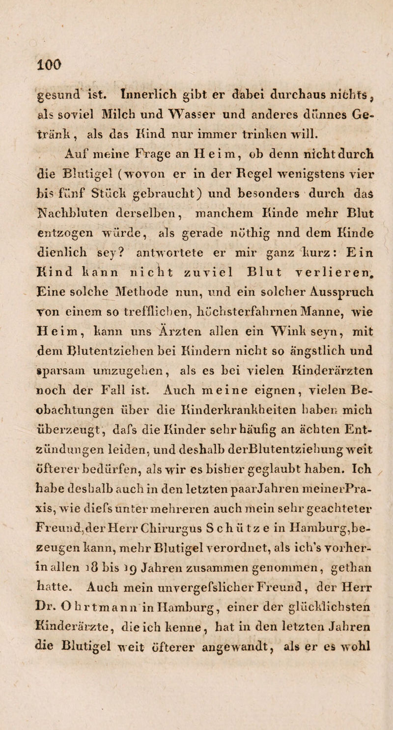 90 furt am Main, ein eben so erfahrener Arzt als greiser Anatom, immer um so mehr Wasser und um so gröfsere Zerstörungen im Hirn der an dieser Krankheit ver¬ storbenen Kinder gefunden, je ernstlicher man die¬ selben mit Moschus und ähnlichen krampfstillenden Mitteln behandelt hatte. In einigen Fällen war das Foramen Monroi bis auf die Grüfse eines 12 Kreu¬ zerstücks erweitert, in andern waren mehrere Schich¬ ten des Hirnbalkens ein - und durchgerissen. Ein Beweis für die Gewalt, mit der das Wasser die IXirn- substanz auseinander getrieben hatte. — Mehr läfst sich gewifs von allen diesen Mitteln in der frühem Periode dieser Krankheit erwarten, wo es noch nicht bis zur Wasser- oder Dunst-Erzeugung*) ge¬ kommen ist. Alles Streben des Künstlers mufs hier, wie mir däucht, dahinaus gehen, die Thätigkeit, die Expansion, das übertriebene Leben im Hirn, so zeitig als möglich zu beschränken, und so den Eber- gang der niedern Grade des Ebels in die hohem, kräftig zu verhindern. Er mufs deshalb schon früh- *) Ich rede liier auch von einer Dunst-Erzeugung, welche gewifs eben so in den Hirnhölilen, wie in andern Cavitäten des Körpers, der Erzeugung von reinem Wasser vorangeht. Blofs aus einem ver¬ mehrten, stärkern Dunste im Hirn, ( welcher am Ende nur zu einigen wenigen Tropfen Flüssigkeit niederschlägt) lasset sich die in den frühem Perio¬ den dieses Ebels so oft vorkommende , periodische, und schnell wieder verschwindende Ausdehnung