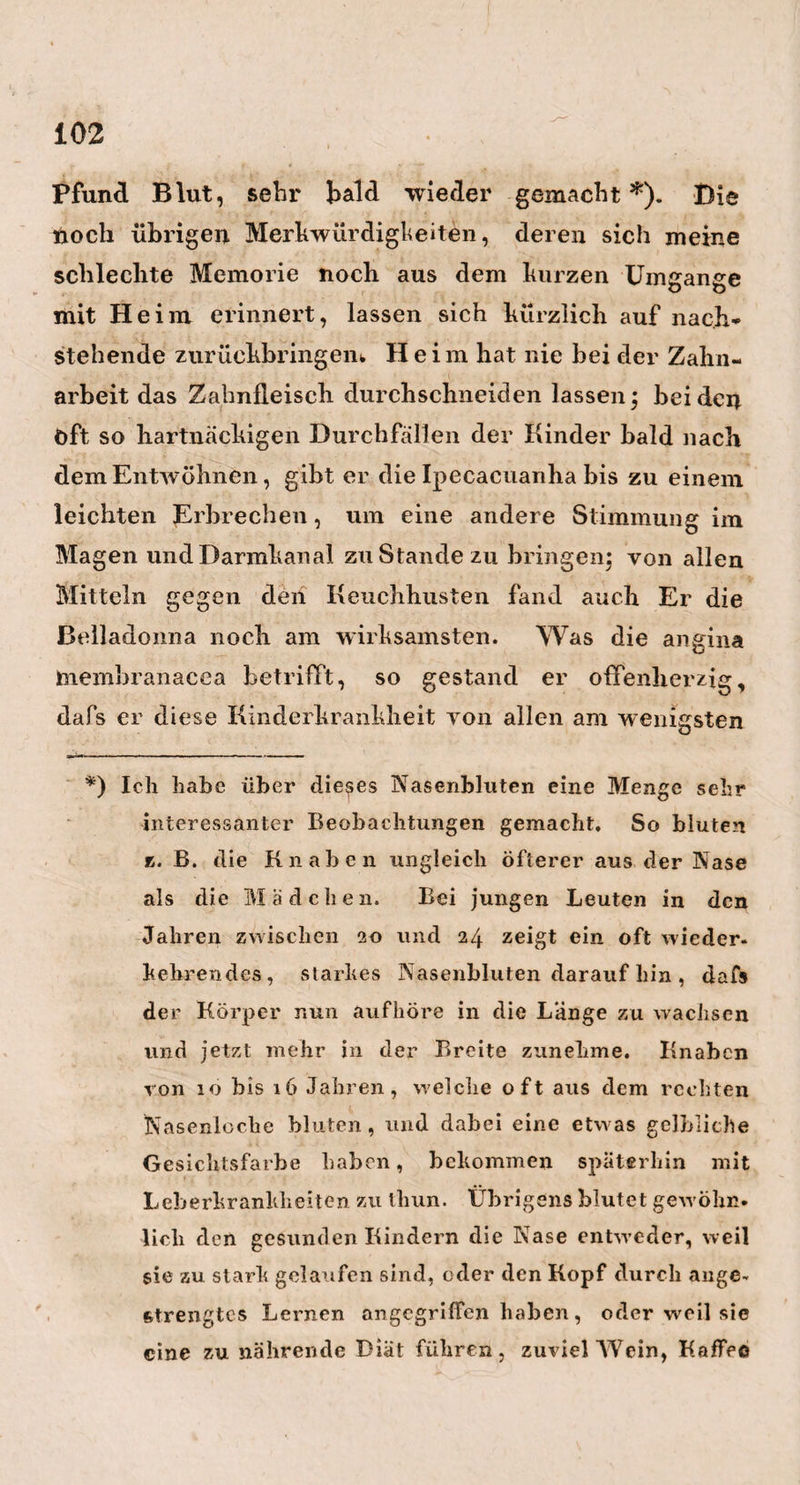 124 Worten, der Mann mit der camera obscura im Kopfe, aus der Hälfte der Erscheinungen eben soviel und mehr lernen hann, als der schlechte Beobachter aus dem Doppelten und Dreifachen lernt. — Auch Brüning¬ hausen ist jetzt dafür, in vielen Fällen von der Wendung durch äufsere Handgriffe, Gebrauch zu machen, und bei der Entwich,elung des Kindes mit denFüfsen voran, nur Einen Fufs anzuziehen, und dann übrigens so wenig als möglich dabei zu ziehen, zu drehen, oder auf sonst eine mechanische Art mit- zuwirken. Gleiche Grundsätze der Überlassung des Hauptgeschäftes an die Natur, befolgt Brüning¬ hausen auch bei der Perforation, so dafs er (ganz nach der von mehrern Engländern und mir vorge¬ schlagenen, und in einer grofsen Menge von Fallen glücklich ausgeführten, aber von den meisten Geburts¬ helfern noch gänzlich übersehenen Methode) von der Fäulnifs des Kindes und dem thätigen Arbeiten der Gebärmutter wände gegen den todten Körper, für die sichere Erhaltung der Gebärenden mehr erwartet, als von allen Haken- und ähnlichen gewaltsamen Opera¬ tionen*). Auch glaubt Er noch immer sehr fest an *) Ich tnufs liier noch einmal an eine von mir so oft gemachte Beobachtung erinnern, die ich auch schon anderswo angeführt habe, dafs nämlich das Fleisch solcher Kinder, welche nach der Perfora¬ tion 24, 36 oder mehr Stunden lang der anhalten¬ den Einwirkung der Gebärmutter-Zusammenzie- hungen ausgesetzt waren, auffallend viel weicher und lappigter ist, als cs bei denjenigen todten Hin-