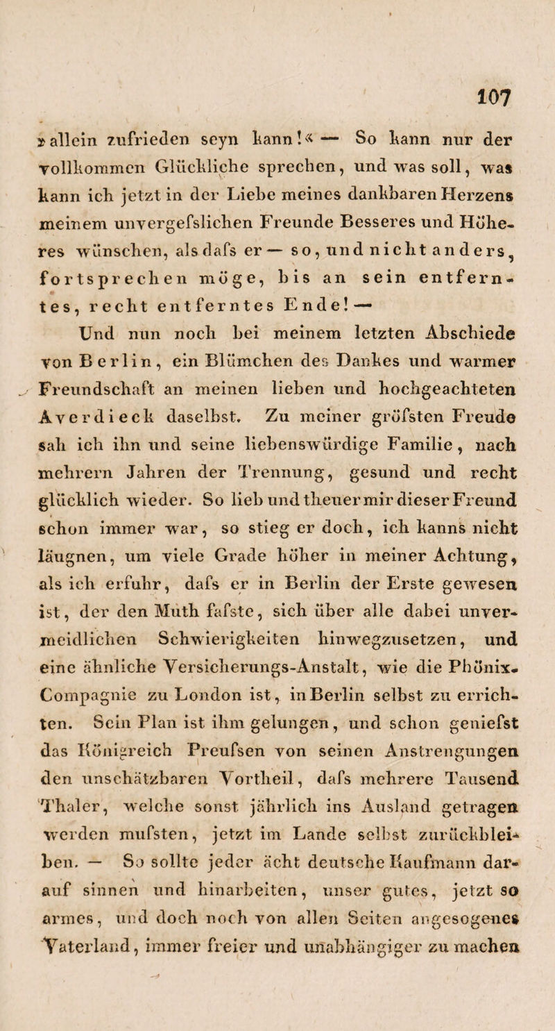 tend nun diese Schilderungen übrigens seyn mögen, so werden sie doch, wie ich hoffe, i einiges dazu beitragen, die Welt in der Gewils- heit zu bestärken, dafs Ewr. Majestät Uni- > ■ i versität zu Berlin, wenn sie, wie bisher, fort- C-s fährt, an grofsen Männern wie an vortreff¬ lichen Einrichtungen zu wachsen, über kurz oder lang, die hohe S c h u 1 e E u r op a ’ s seyn