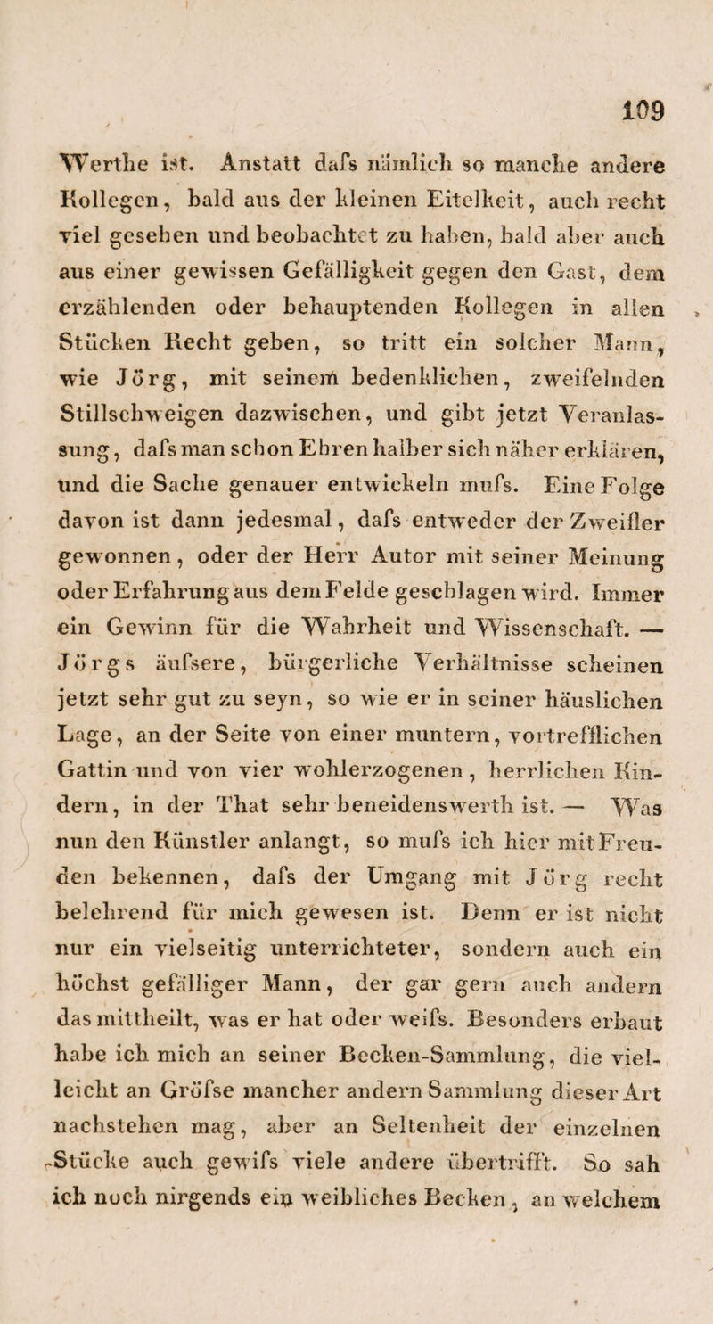 11 nun einmal recht satt geschlafen hat, so fühlt man sich nicht wie neugeboren*), sondern wie 4 neu geschaffen, und Alles um uns her gewinnt ein anderes, schöneres Lehen. Nach einer Fahrt von vierthalb Stunden wTar ich in Fehrbelin. Hier begeg¬ nete mir ein Vorfall, der mich bis zu den bittersten Thränen rührte. Ich war nämlich, bis frische Pferde vorgespannt wurden, vom Magen gestiegen und wollte mich barbiren lassen. Man wies mich deshalb in ein von der Post kaum zwanzig Schritt entferntes kleines Haus. Ich trete hinein , ich frage und rufe, aber niemand antwortet. Ich öffne die Thüre von der Stube rechts, und erblicke darin ein sehr altes, hageres, aber gar nicht uninteressantes Gesicht, mit einer grofsen, stählernen verrosteten Brille auf der Nase, andächtig und unverrückt gerade vor sich hin¬ schauend in ein, von zwei magern Armen mühselig unterstütztes, in schiefer Fläche vorgehaltenes grofses, grofses Buch. F>s war heute Sonntag, und das ungeheure planum inclinatum gewifs eine wohl¬ selige Postille. Nach langsam aufgehobener Andacht, nimmt und wischt man die Brille ab, und erkundigt *) Ick fühle mich wie neugeboren, ist ein falscher, schlechter Ausdruck. Man schaue doch nur den. Neugebornen ins Angesicht, man höre auf ihre Stimme, man achte darauf, wie sie mit den Ärmchen und Füfsrhen gegen die neue Welt angehen , und frage sich dann , ob wohl das n e u geboren ein so angenehmer und lieblicher Zustand scyn könne.