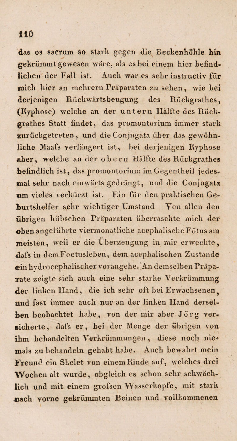 urtbeilen, ganz ohne Fehl. Dabei ist sein gewöhn¬ liches Betragen sanft, still, bescheiden und darum so äufserst liebenswürdig. In seinem ganzen Gesiebte, besonders aber in seinen Augen, liegt soviel Gutes und Menschenfreundliches, dafs ihm diefs allein schon jedes Herz gewinnen mufs. So sollte jeder Chirurg aussehen, und so sollte immer die so hoch gepriesene Festigheit und Unbeweglichkeit nur in den Händen des Chirurgen ; Leutseligkeit , Menschenfreund¬ lichkeit und Mitleid aber, im Auge und Herzen dessel¬ ben wohnen. Wie mancher Unglückliche liefse dann nicht ruhiger in sein lebendiges Fleisch schneiden! - Den Herrn Dr, Kruckenberg lernte ich bei meinem Freunde M eyer kennen. Er ist ein geniali¬ scher, mit Kenntnissen aller Art yollgepropfter Kopf, und ein Mann von seltener Reinheit und Wahrheit des Charakters. Er gehört noch zu den umherwandern- den Ärzten, die sich noch das Plätzchen suchen, w o sie sich ansiedeln wollen. Seine Wünsche und seine An¬ lagen gehen, so billig als möglich, auf einen akade¬ mischen Lehrstuhl los ; und Glück derjenigen Univer¬ sität, welche noch einen Sitz oben hat für diesen äufserst talentvollen jungen Mann. In Kurzem wird er eine Tochter des verewigten Reils, die jetzt in Halle lebt, heirathen. Möge dann die Pi ei Ische Liebe ihn so glückselig machen, als der in und über ihm waltende Reilsche Geist ihn mir acktungs- wüirdig gemacht hat. — Am Mittage vor meiner Abreise wurde mir auch noch das Vergnügen Zu Tbcii, den Herrn Professor