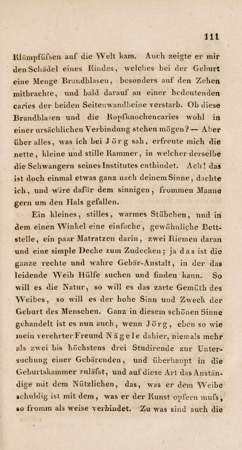 55 i Bode auf seinem ObserTatorio ku besuchen. Selbst ein Hamburger von Geburt, nahm er auch den Ham- burgischen Arzt mit vieler Artigkeit und Freundschaft auf. Er war so gefällig, mich mit den Merkwürdig¬ keiten seiner Sternwarte, wie z. B. mit der neuen, und wenn ich nicht sehr irre, von ihm selbst erfun¬ denen, sehr bequemen Art von Gnomon, mit dem Passage - Instrument, mit der zwar kleinen, aber sehr ausgesuchten astronomischen Handbibliothek und mit dgl. mehr, bekannt zu machen. Wehe that es mir, als ich an dem hiesigen, ziemlich kleinen Passage-Instru¬ ment , womit unser guter Landsmann die Mittagshöhen beobachten mufs, stille stand, und zugleich an das grofse , vortreffliche K. e p s o 1 d i s c h e in Hamburg zurückdachte, welches während der französischen Occupation, um nicht in einen diebischen Schmelz¬ tiegel zu spazieren, von der dortigen Sternwarte weggebracht werden mufste, und jetzt, ganz unbe¬ nutzt für die Kunst, auf einer Polterkammer umher¬ treibt. Wie, dachte ich, wenn du in diesem Augen¬ blick der alles Gute und Schöne befördernde König von Preufsen wärest, und dieses herrliche Instrument kaufen, und hieher in dieses lleifsigen Mannes heilige Werkstätte schenken könntest! Es wäre doch eine schöne Perle mehr in die unsterbliche Krone! Ach ja wohl!— und gewifs würde der Gütige cs kaufen, wenn er nicht jetzt an höhere Dinge zu denken hätte, als an—Mittagshöhen.— 1 brigens fand ich hier alles in der musterhaftesten Ordnung , und dadurch unter andern die Behauptung aller guten Erzieher