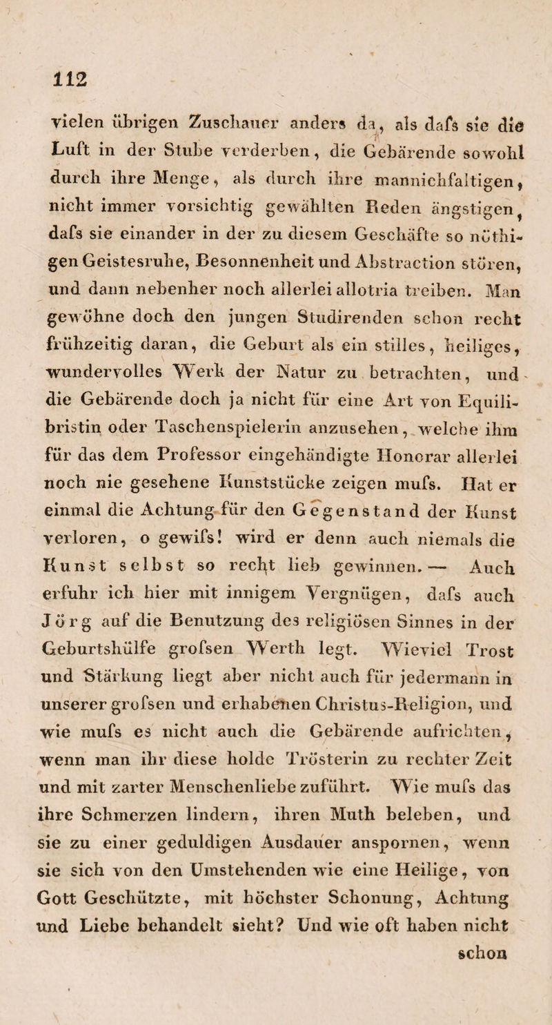 stärker ausmalen? — Ich soll es! — aber ich mufs dann auch prosaischer reden dürfen: Denn Mein Pegasus der körnte fallen, Und nähme dann den Helden mit. ■— Heim ist der frischeste, gesundeste Mann von 68 Jahren, den ich je gesehen habe. Es herrscht noch eine Lebendigkeit in ihm, eine Beweglichkeit, eine Lust alles Schnelle und Rasche mitzumachen, wie man sie nur bei den kräftigsten Jünglingen findet. Die dreiviertel Meilen von Berlin nach Charlottenburg in Einer Stunde hin und herreiten, und während defs noch in Charlottenburg eine und zwei Visiten machen, diefs, und ähnliche Dinge, sind ihm ein Spafs* Sich jetzt noch mitten im Winter in Seen oder Flüssen zu baden, so dafs er vor Kälte erstarret, ist ihm eine Wollust. Und so ist Heims ganze Lebensart nichts als eine ewige Abhärtungs-Methode. Seinen Rumpf bedeckt er im Winter nicht anders wie im Sommer, und nur mit einem Hemde , einer dünnen Weste und einem leichten Frak. Von dem Einnähen in Wolle und allen den pelzigten Überzügen unserer Pygmäen-Welt, weifs er nichts. Auch seinen Kopf bedeckt er so schlecht als möglich, weil er— ihn gar nicht bedeckt, und fast immer ohne Huth geht. »Nur dann, wenn ich zum Könige oder zur alten Prin¬ zessin Ferdinand gehe, so sagte er mir einmal, pflege ich wohl den Hut mitzunehmen. « übrigens isset er täglich nur Einmal und mäfsig, und zwar de» Mittags, zwischen 3 und 4 Uhr; aus dem Nachtische macht er sich nichts, so >vie er am liebsten