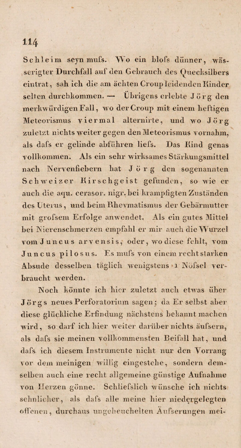 67 keit. — Aber nun schaue man auch die Folgen, welche diefs alles für Heim selbst hat: Ist er nicht geliebt und angebetet von jedermann? Wird nicht » ein jeder seiner Kollegen willig den letzten Bluts¬ tropfen hergeben, um jedes Unglück yon ihrem Freunde und Yater abzuwehren? Und werden nicht Berlins Ärzte dereinst den hundertjährigen Altvater auf ihren eigenen Händen zu seinen getreuen Kranken noch umhertragen, damit er ja noch immer fortwirke und als Muster vorleuchte? — So belohnt sich das Gute, das Rechte durch sich selbst, und während dereinst der Greis Heim noch in den Freuden dieser Welt mit ungeschwächten Sinnen schwelgen kann, wird mancher eigennützige , feindselige , an Ruf und * Jahren veraltete Unterdrücker seines Kollegen, an einer trockenen Brodrinde saugen müssen, und ver¬ gebens sich umsehen nach einem Freunde, der ihm den Labetrunk, auch nur des Wassers, reiche. — Ach, wenn die Menschen doch wenigstens um der Folgen willen gut seyn möchten! Wieviel ruhiger und glücklicher wäre dann mancher durchs Leben gekommen : und wie mancher ältere Arzt würde dann denjiingern nicht so — Doch, allen Sündern sey vergeben, Zerrissen sey das Buch der Schuld ! Und willst im Himmel du jetzt leben j, So schmücke dich mit Menschenhuld. Nur sie bringt Ruhe in die Seele, So hart dich auch das Äufsre quäle. — E 2