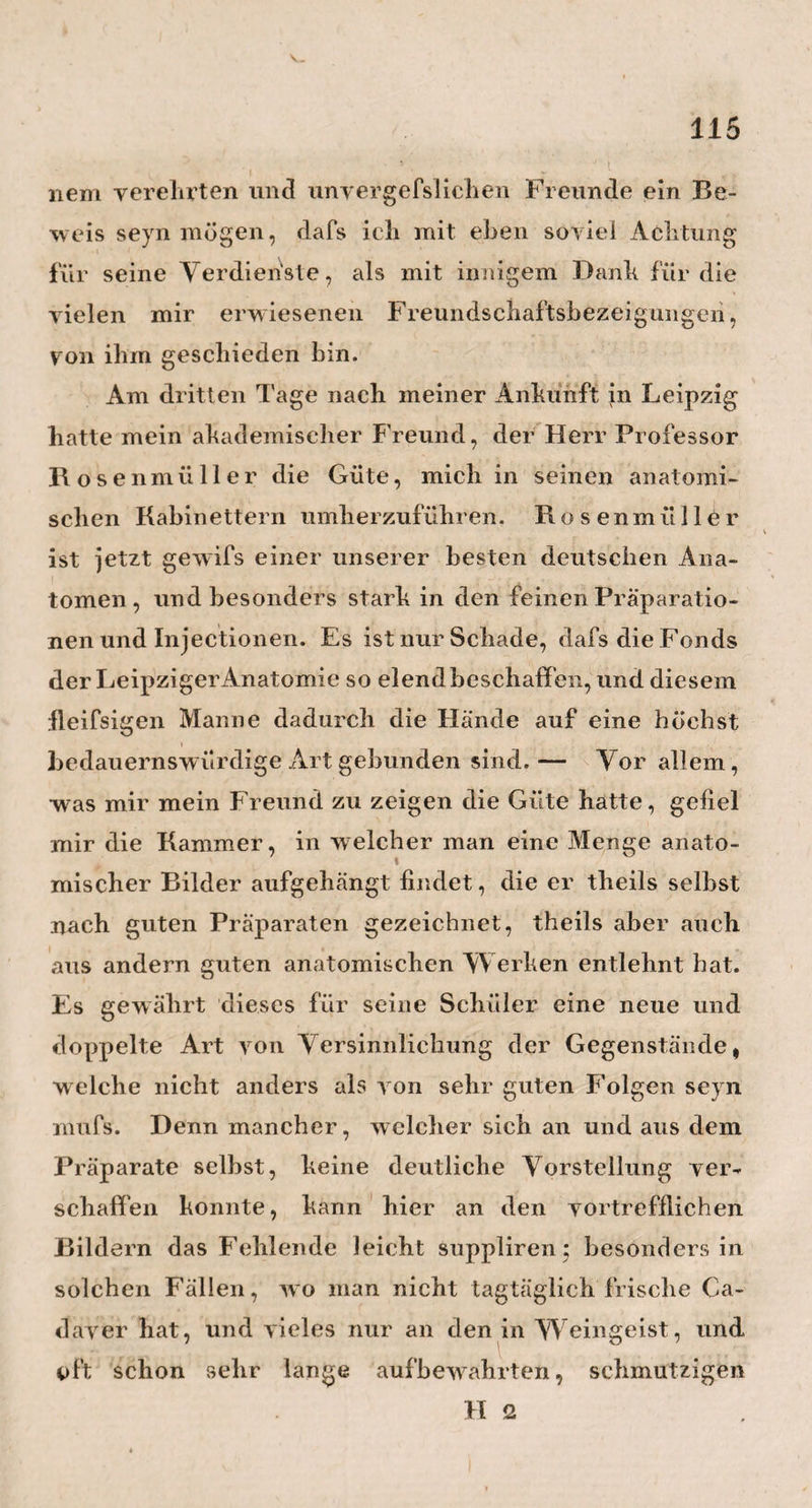 / 71 i erhielte. »Das will ich Ihnen sagen, lieber Kollege: »Fürs erste spricht die Menschlichkeit zu dem alten $ Arzte eben so laut, als zudem jungen; und dann »benutze ich diese ärmere Klasse von Menschen gar »sehr zu meiner Belehrung. Bei den Grofsen und »Reichen, da mufs ich der Politik zu gefallen, immer »etwas verschreiben, immer was aus der Apotheke »kommen lassen, kurz, immer etwas thun. Bei »den Armen thue ich nun aber manchmal gar nichts, »lasse die Natur frei gehen, wie sie will, und gebe »nur Acht darauf, wie sie es hier und dort macht, »und wie ich’s ihr dann wohl bei Gelegenheit nach- » machen kann.«— So ist also Heims Armen-Praxis, die Schule für seine Reichen-Praxis, und unvertilgt, von Glanz und Reichthum ungeblendet, liegt er im Greise noch, wie einst im Jüngling, lebendig und ungeschwächt da, der angeborne, grofse Natur- s i n n. Auch wird es uns jetzt leicht zu denken, wie einfach seine Heilmittel und seine Heilmethoden seyn mögen. Von mehrern, w elche mir bekannt geworden sind, w ill ich hier nur die paar nachfolgenden als einen wahi en Schatz niederlegen, für dessen Aufbewahrung ich den besten Dank des Lesers zu verdienen hoffe. — Zuerst mufs ich nun das ausführlichere Wort reden über Heims neueste Methode, die Hirn- W as¬ sersucht, den hydrops cerebri, zu behandeln. Wir Ärzte wissen, wie sehr diese gefährliche Kinder¬ krankheit jetzt, und besonders in einigen Städten und Gegenden, überhand nimmt, und ich selbst bin leider noch kurz vor meiner Abreise von Hamburg der