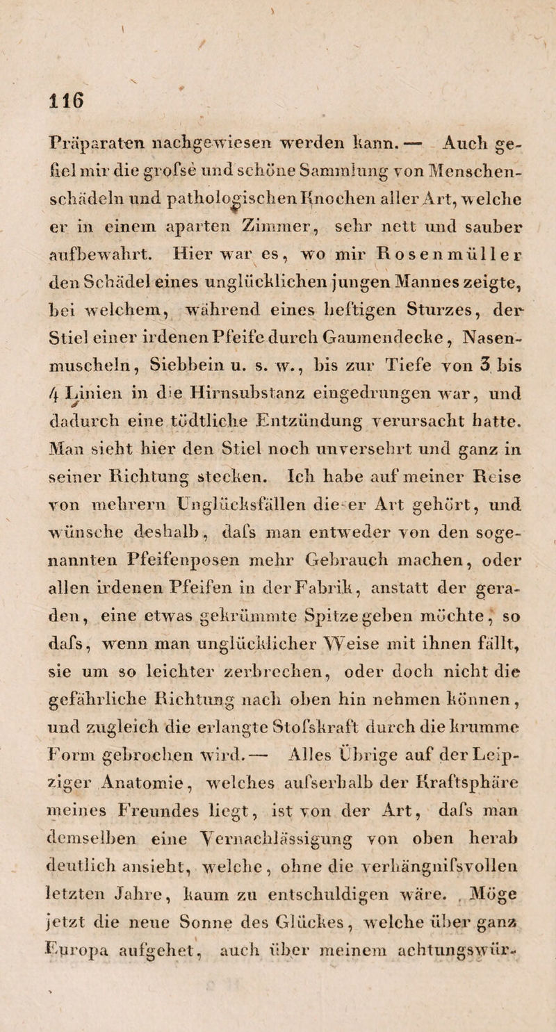 ?5 mit oder ohne Todtenflecken gesellt, oder wenn das Kind, was ich wenigstens oft gesehen habe, an der einen ganzen Hälfte des Körpers kalt wird. Ein solches ist ohne Piettung verloren, und stirbt dann am Ende an hinzutretenden heftigen Konvulsionen, oder an einer sich über den ganzen Körper allmahlig verbreitenden Lähmung und Kälte. — Diefs ist nun das Interessanteste von dem, was ich über diesen Gegenstand tlieils von Heim selbst, theils aber auch von den Eltern derjenigen Kinder und jungen Leute, welche durch dieses Mittel hergestellt worden sind, erfahren habe. Um mich nämlich auf das Vollkom¬ menste von der Güte seiner eben so neuen, als wahr¬ haft kühnen Methode zu überzeugen, hatte Heim die Güte, an einem Vormittage mich bei mehrern Personen seiner Bekanntschaft einzuführen, an deren Kindern er diefs Mittel mit Glück versucht hatte. Es waren diefs namentlich: Der Herr Professor der Mathematik, Ideler, der Herr Kammergerichts- Rath B a 11 h o r n, der Herr Land - Rentenmeister Müller und der Herr Kommissions-Rath Schütze. Alle waren sie so gütig, mir auf die freundschaft¬ lichste und ausführlichste Art die Geschichte der Krankheit ihrer Kinder und der mit ihnen vorgenom¬ menen Kur mitzutheilen, und auf diese Art den sicher¬ sten Beleg, den unumstöfslichsten Beweis für die Wahrheit aller H eiirischen Aussagen, abzulegen. Sehr merkwürdig war mir nun bei allen meinen, mit der gröbsten Strenge der Kritik angestellten Unter¬ suchungen und Nachfragen, dafs durchaus auch an