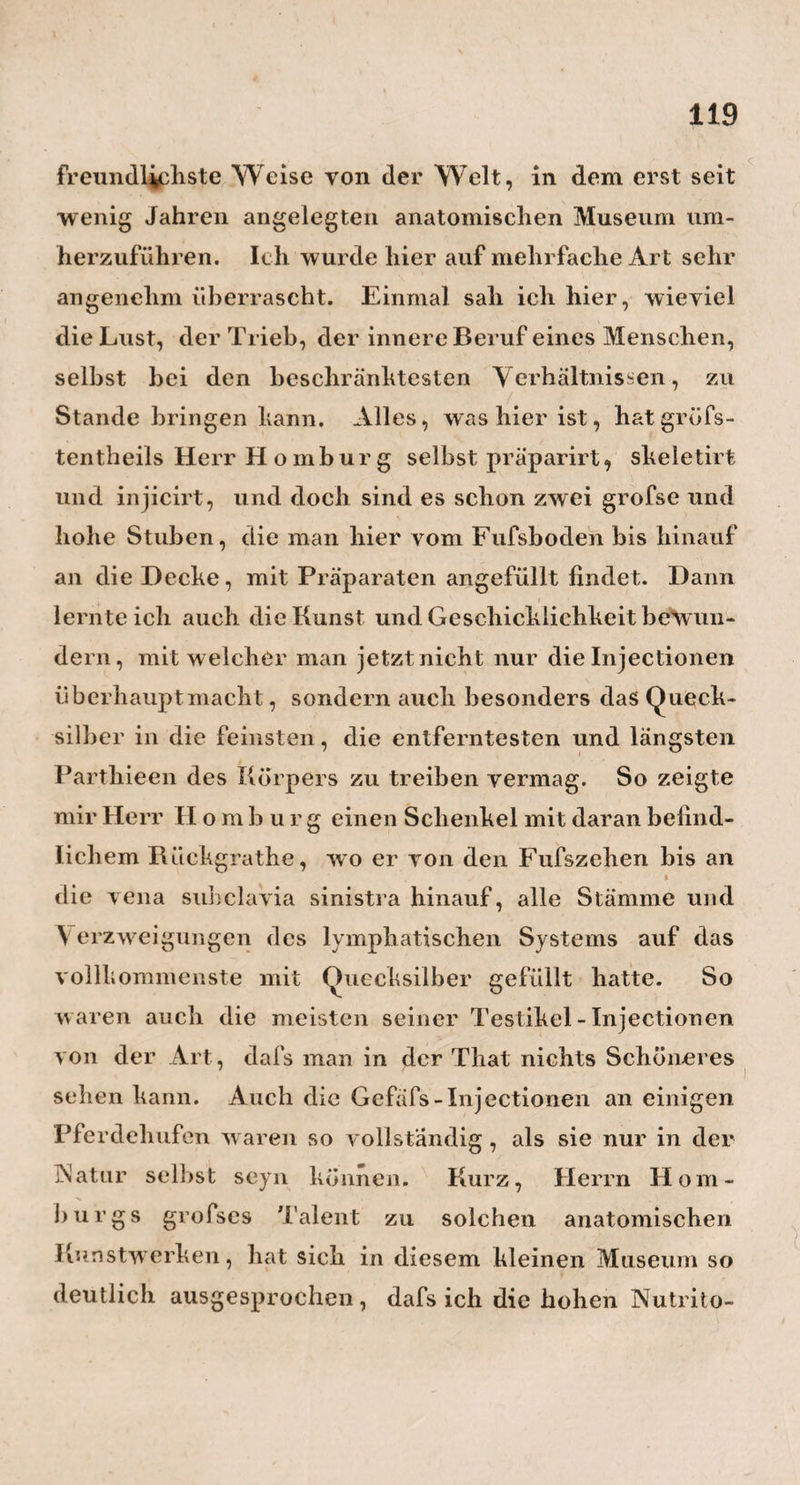 / soporöse Zustand, gegen welchen II eim die kalten Begiefsuhgen anwandte, ganz offenbar durch einen Fall yeranlafst, der dem Knaben drei Löcher in den Kopf brachte. Bei dem jungen Herrn Ballhorn und dem Mons. Schütze, welche beide während der Kur schon drei Jahre alt, und also ziemlich aus der ersten Entwichelungs - Periode des Hirns heraus waren, gibt II e i m selbst eine Erhält u n g als die wahrscheinliche Ursache der Krankheit an. Und bei dem jetzt gleichfalls erwachsenen Herrn Müller konnte damals, als Heim ihndbehandelte, und wo er sich erst in seiner dritten Lebenswoche befand, noch an keine grofse Hirn - Evolution gedacht, sondern die Ursache auch wohl wieder mehr einer Erkältung, oder einer anderweitigen Hirn-Störung von aufsen her, zugeschrieben wrerden. — Die zweite Art von Hirn-Wassersucht, der h y ö r o p s c e r e b r i i d i o p a - thicus , wird entweder gar nicht, oder doch höchst selten, durch äufscre Ursachen und Einwirkungen veranlafst, sondern hat den Grund ihrer ersten Ent¬ stehung wie ihrer endlichen Entwicklung, in einer angebornen, ganz eigenthümlichen Beschaffenheit oder S t i mm ung des H i r n s s e 1 h s t. Solche Kinder haben schon bei der Geburt ungleich dünnere und weichere Kopfknochen, als andere, und kommen deshalb auch mit einem auffallend länglichem, durch die Geburt sehr zugespitztem Kopfe auf die Welt. Die Haar-Erzeugung, so wie die Verknöcherung der Suturen und Fontanellen am Kopfe, geht Lei ihnen nur sehr langsam und oft beinahe gar nicht von Stat-