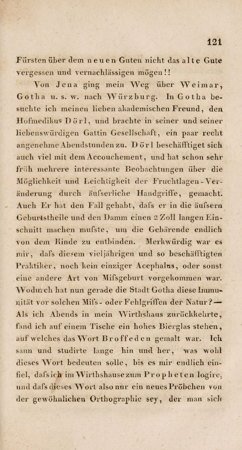 94 irrigsten Stuben im Hause zu einer solchen bestimmt werden dürfen. Nicht weniger mufs man auf die Amme oder auf dieMutter, wenn diese ihrRind selbst nährt, und auf deren Lebensart, Speisen und Getränke achten. Da¬ mit deren Milch nicht zu kräftig werde und dadurch den zu raschen Entwickelungsprozefs im Hirn beför¬ dere , müssen sie eine durchaus mehr vegetabilische als animalische Diät führen, und sich unter andern vorzüglich an Obst halten. Des W eins, der We inspeisen und ganz vorzüglich des Kaffees, der so spezifisch auf den turgor vitalis einwirkt, und denselben erhöht *), müssen sie sich schlechterdings gänzlich enthalten. Wasser und Milch, Zuckerwas¬ ser, dünnes braunesBier u. d. gl. müssen ihr gew öhn¬ liches Getränk seyn. Auch sehe man wo möglich darauf, dafs die Amme einen sanften ruhigen Charak¬ ter habe, und nicht zum Zorn und Zank geneigt sey. Eben so darf sie nicht zu lebhaft oder gar wild seyn, *) Ich bin deshalb schon vor einigen Iahren auf den Einfall gekommen, bei denjenigen Geburten, wo der Grund der Zögerung offenbar in dem Mangel an Wärme, Lebendigkeit und dem zur Geburt nöthigen turgor in den Geburtstheilen und beson¬ ders in der Mutterscheide, lag, Itlystiere von starken Kaffee-Aufgüssen geben zu lassen. Und ich könnte jetzt eine Menge Wärterinnen in Ham¬ burg als Zeugen aufführen, dafs sich die Geburt auf solche Itlystiere fast augenblicklich besserte, und alles jetzt einen raschem Gang nahm. War