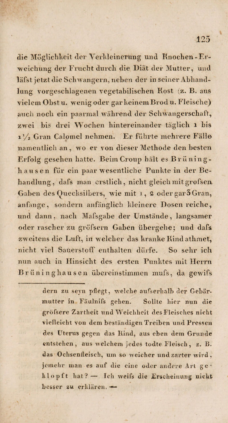 105 gefahrlose Entfernung b zurückzuziehert. So unter¬ nimmt aber der Tollkühne es immer wieder von Neuem, der keuschen Angebeteten um ein paar Schritte näher zu schleichen, bis er dann endlich, nach man¬ cher angstvollen Retirade, auf g festen Fufs gefafst hat. Von diesem Funkte aus nun, so ganz in'derNahe der minder erbitterten, noch ruhig daliegenden Schö¬ nen, wagt er jetzt muthig den letzten und kühnsten Schritt, und hat seinen Zweck — erreicht. Fortuna audaces juvat! — Aber nicht lange dauert es, so er¬ wacht auch wieder die jungfräuliche Schaam $ es war zu keck, zu gottlos von dem Frevler, die Nachsicht so zu mifsbrauchen, und so Alles und Alles zu wagen. Darum wird er jetzt mit Ingrimm fortgeschleudert von seiner Schonen in die gröfste Entfernung bis h. Und so kämpft man diesen Kampf der Liebe und der Zucht täglich zehn - bis zwölfmal wieder. — Was liegt nun nicht alles in dieser kleinen Naturerscheinung? Erblicken wir nicht auch hier wieder den grofsen» herrlichen weiblichen Sinn für ein anständiges, zartes, delikates Betragen? Folgt nicht auch hier eine Art von Selbstunzufriedenheit und Reue auf die unerlaubte That? Schaut man nicht auch hier die Künste und Bänke des männlichen Verführers , und seine verderb¬ lich grofse Keckheit im Augenblicke der Entscheidung ? Was anders hält auch hier die sonst ergrimmte Spinne jetzt still und angefesselt an ihrer Stelle, als jener allbekannte Sehlangenzauber verbotener Lust und Liehe ? — Ist es nicht das zarte keusche Widerstreben, was hier so unersättlich macht des Starkem Lust? —