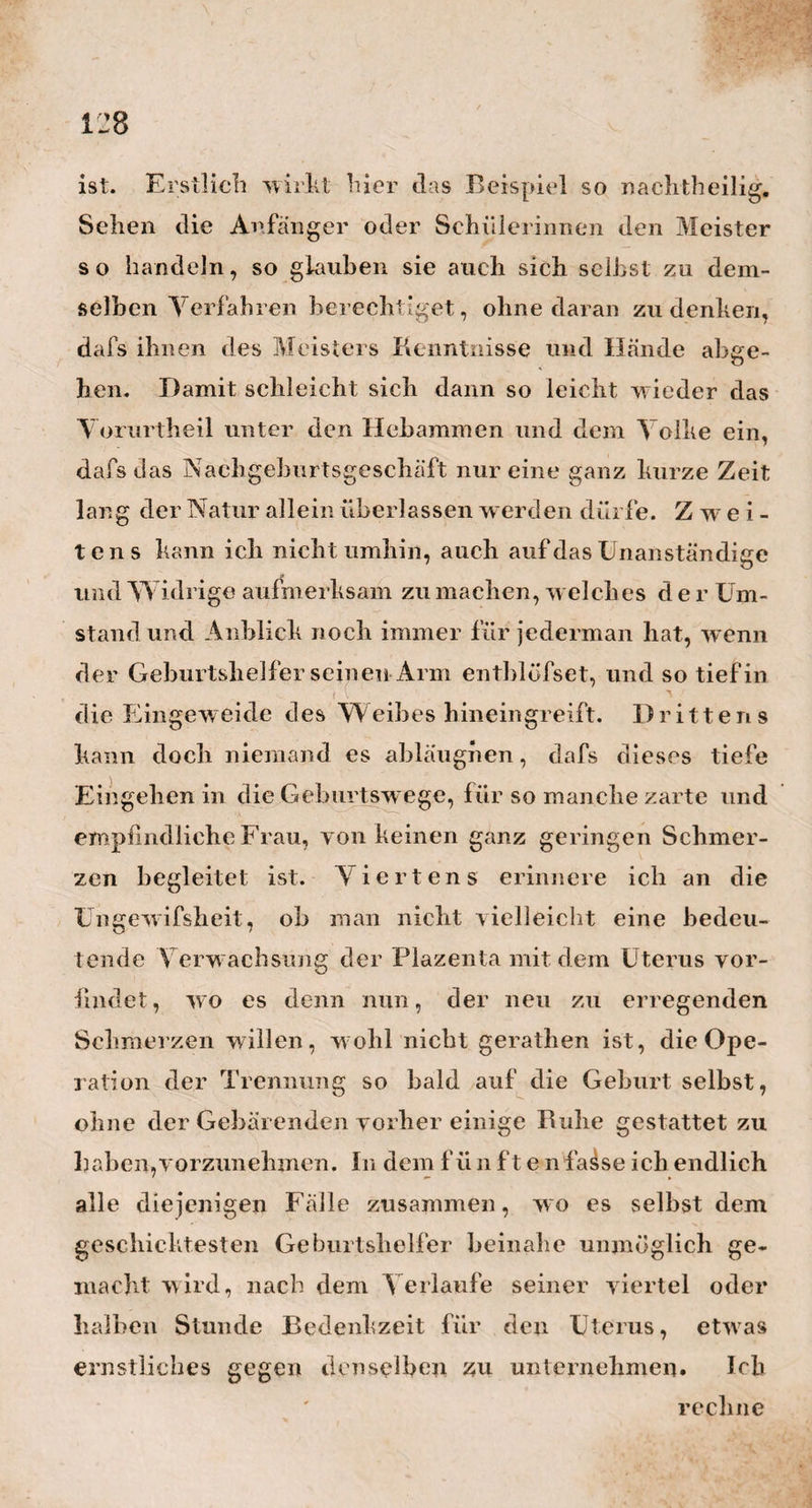 ) schon die grofsen Trostworte: Gott will es so! oder: \ • , Vertrauen sie aut’ Gott! oder: Gott wird bald hel¬ fen!— den sinkenden Kräften wiederaufgeholfen, und das schwere Werk noch glücklich beendiget. Aber diese blofsen Worte thun es nicht, sondern der eigene, innere, religiöse Glauben des Ge urts- helfers selbst, seine eigene ächte Religiosität, welche sich mit der Stimme in den Ausdruck legen, und vom Herzen zum Herzen sprechen mufs. Das leichte leere Hinsagen solcher Trostworte, macht die Gebä¬ rende nur gar zu leicht verzagen an dem Gotte, an dem sie glaubensvoll sich halten soll. Darum lasset uns Geburtshelfer nicht blofs geschickt, lasset uns auch fromm und religiös werden , damit uns im Augen¬ blick der Noth nicht die rechte Stimme und Wärme mangele, mit der wir die Gesunkenen aufrichten v \ wollen. — Soviebnun über Jörgs Charakter, und über den Geist, womit er die Geburtshülfe lehrt und ausübt. Ich komme jetzt auch zu einigen praktischen Bemer¬ kungen meines Freundes , deren ich mich noch aus dem Umgänge mit ihm erinnere, und die ich des Auf- bewahrens werth achte. Jorg, so wie die meisten Ärzte Leipzigs, sind der Meinung, dafs das Queck¬ silber im Croup nur dann helfe, wenn es Laxiren bewirkt. So wahr diese Beobachtung nun auch ist, so möchte ich doch diesen Satz nicht so allein und ohne alle Einschränkung hinstellen, sondern noch den wesentlichen Umstand hinzufügen, dafs das, was weglaxirt wird, ein dicker dunkelgrüner, zäher Wigands Heise H /