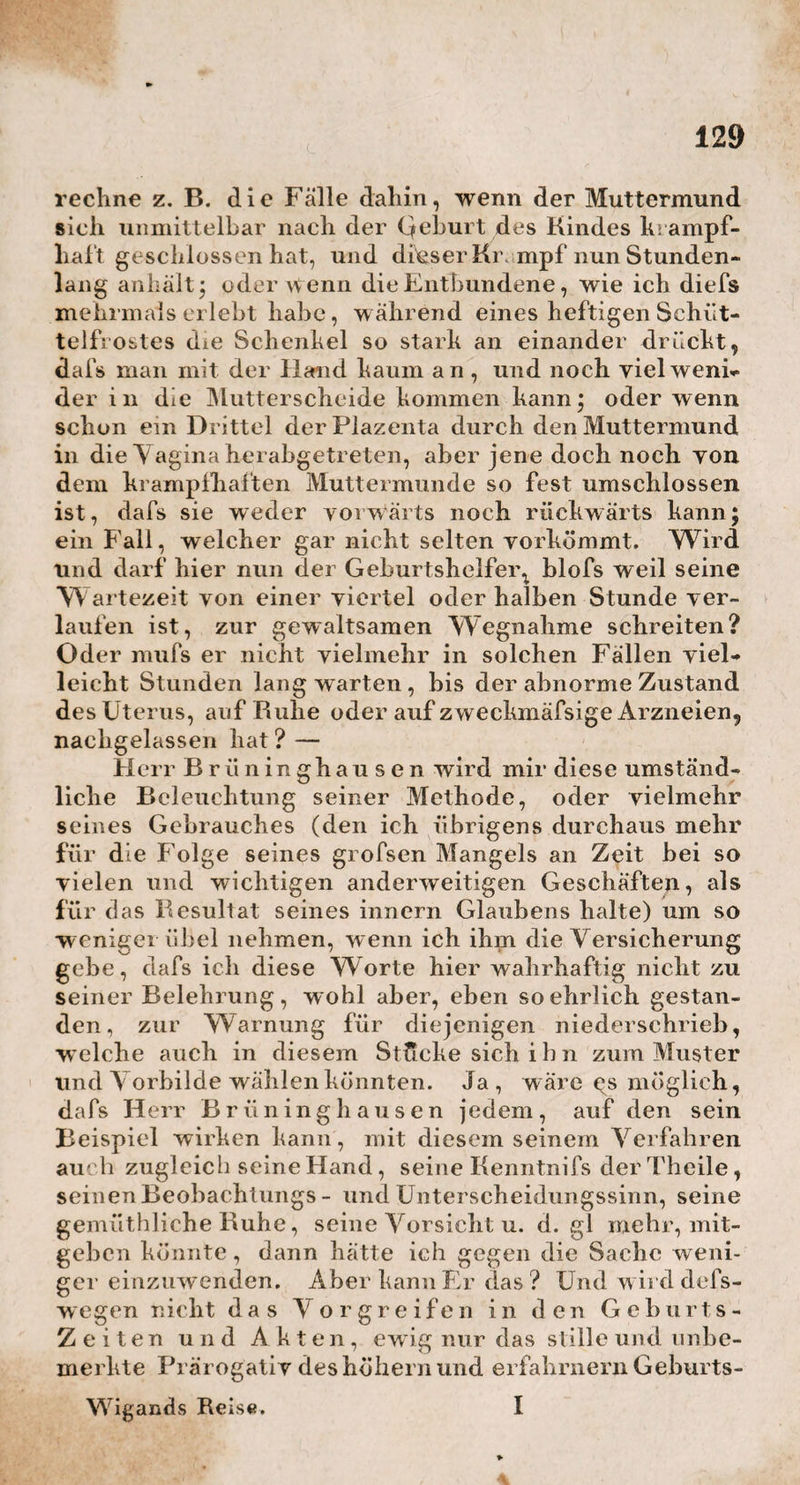 ist. Erstlich wirkt hier das Beispiel so nachtheilig. Sehen die Anfänger oder Schülerinnen den Meister so handeln, so glauben sie auch sich selbst zu dem¬ selben Verfahren berechtiget, ohne daran zu denken, dafs ihnen des Meisters Kenntnisse und Hände ahge- hen. Damit schleicht sich dann so leicht wieder das Vorurtheil unter den Hebammen und dem Volke ein, dafs das Nachgeburtsgeschäft nur eine ganz kurze Zeit lang der Natur allein überlassen werden dürfe. Zwei¬ tens kann ick nicht umhin, auch auf das Unanständige und Widrige aufmerksam zu macken, welches der Um¬ stand und Anblick noch immer für jederman bat, wenn der Geburtshelfer seinen Arm entblöfset, und so tief in I [ \ ■ die Eingeweide des Weibes hineingreift. Drittens kann doch niemand es abläugnen, dafs dieses tiefe Eingehen in die Geburtswege, für so manche zarte und empfindliche Frau, yon keinen ganz geringen Schmer¬ zen begleitet ist. Viertens erinnere ich an die Ungewifsheit, ob man nicht vielleicht eine bedeu¬ tende Verwachsung der Plazenta mit dem Uterus vor¬ findet, wo es denn nun, der neu zu erregenden Schmerzen willen, wohl nicht gerathen ist, die Ope¬ ration der Trennung so bald auf die Gehurt selbst, ohne der Gebärenden vorher einige Ruhe gestattet zu bähen,vorzunehmen. In dem f ü n f t e n fasse ich endlich alle diejenigen Fälle zusammen, wo es selbst dem geschicktesten Geburtshelfer beinahe unmöglich ge¬ macht wird, nach dem Verlaufe seiner viertel oder halben Stunde Bedenkzeit für den Uterus, etwas ernstliches gegen denselben zu unternehmen. Ich rechne