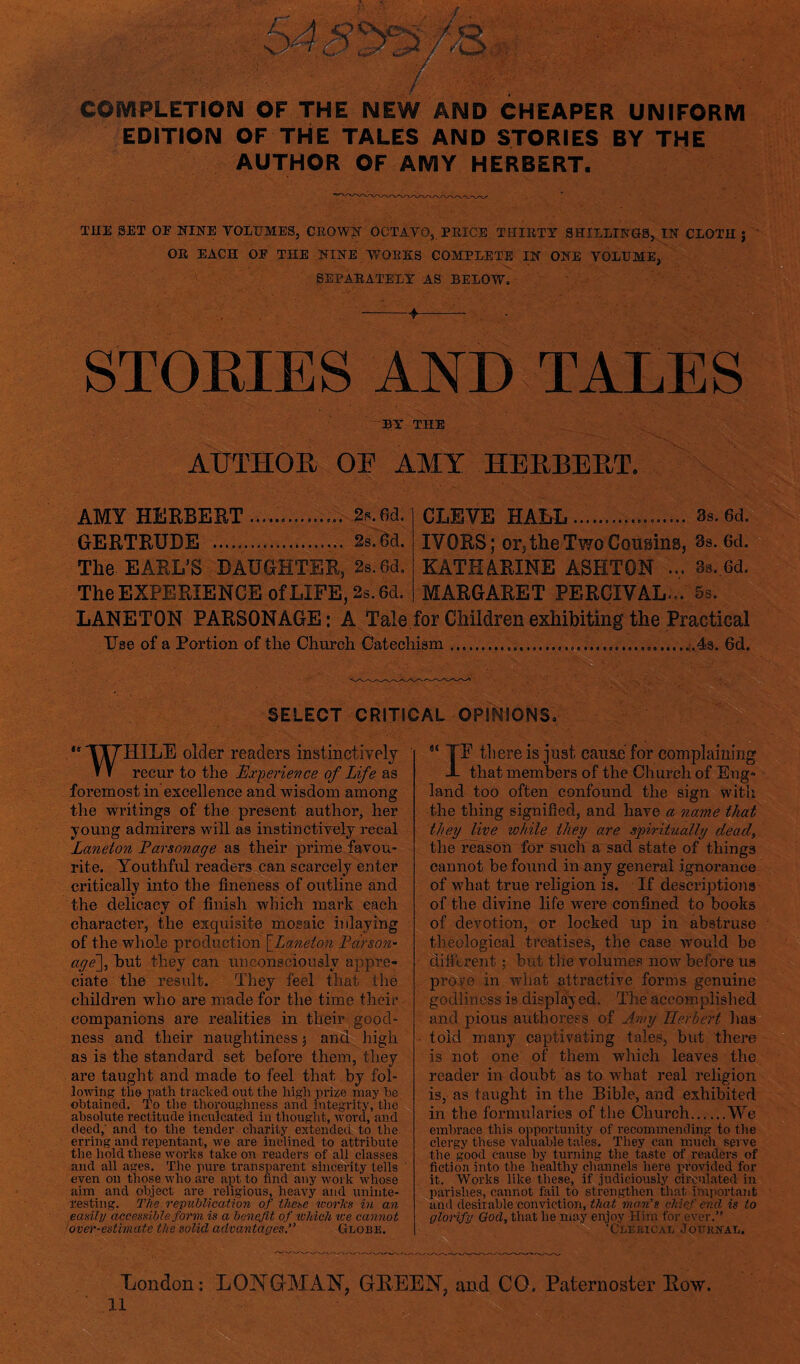 COMPLETION OF THE NEW AND CHEAPER UNIFORM EDITION OF THE TALES AND STORIES BY THE AUTHOR OF AMY HERBERT. THE SET OF NINE VOLUMES, CROWN OCTAVO, PRICE THIRTY SHILLINGS, IN CLOTH j OR EACH OE THE NINE WORKS COMPLETE IN ONE VOLUME, SEPARATELY AS BELOW. --4-- STORIES AND TALES BY THE AUTHOR OR AMY HERBERT. AMY HERBERT ............... 2s.6d. CLIVE HALL.. 3s. 6d. GERTRUDE ... 2s.6d. IVORS; or, the Two Cousins, 3s. 6d. The EARL’S DAUGHTER, 2s. 6d. KATHARINE ASHTON ... 8s. 6d. The EXPERIENCE of LIFE, 2s. 6d. MARGARET PERCIVAL... 5 s. LANETON PARSONAGE: A Tale for Children exhibiting the Practical Use of a Portion of the Church Catechism...6d. “ TT7HILE older readers instinctively m recur to the Experience of Life as foremost in excellence and wisdom among the writings of the present author, her young admirers will as instinctively recal Laneton Fcirsonage as their prime favou¬ rite. Youthful readers can scarcely enter critically into the fineness of outline and the delicacy of finish which mark each character, the exquisite mosaic inlaying of the whole production [Laneton Fdrson- age\, but they can unconsciously appre¬ ciate the result. They feel that the children who are made for the time their companions are realities in their good¬ ness and their naughtiness 3 and high as is the standard set before them, they are taught and made to feel that by fol¬ lowing the path tracked oat the high prize may he obtained. To the thoroughness and integrity, the absolute rectitude inculcated in thought, word, and deed,' and to the tender charity extended to the erring and repentant, we are inclined to attribute the hold these works take on readers of all classes and all ages. The pure transparent sincerity tells even on those who are ajrt to find any wor k whose aim and object are religious, heavy and uninte¬ resting. The republication of these ivories in an easily accessible form is a benefit of which zee cannot over-estimate the solid advantages. Globe. B there is just cause for complaining that members of the Church of Eng¬ land too often confound the sign with the thing signified, and have a name that they live while they are spiritually dead, the reason for such a sad state of things cannot be found in any general ignorance of what true religion is. If descriptions of the divine life were confined to books of devotion, or locked up in abstruse theological treatises, the case would be different; but the volumes now before us prove in what attractive forms genuine godliness is displayed. The accomplished and pious authoress of Amy Herbert has told many captivating tales, but there is not one of them which leaves the reader in doubt as to what real religion is, as taught in the Bible, and exhibited in the formularies of the Church.We embrace this opportunity of recommending to the clergy these valuable tales. They can much serve the good cause by turning the taste of readers of fiction into the healthy channels here provided for it. Works like these, if judiciously circulated in parishes, cannot fail to strengthen that important and desirable conviction, that man’s chief end is to glorify God, that he may enjoy Him for ever.” ‘Clerical Journal. SELECT CRITICAL OPINIONS I London: LONGMAN, GREEN, and CO. Paternoster Row. ll