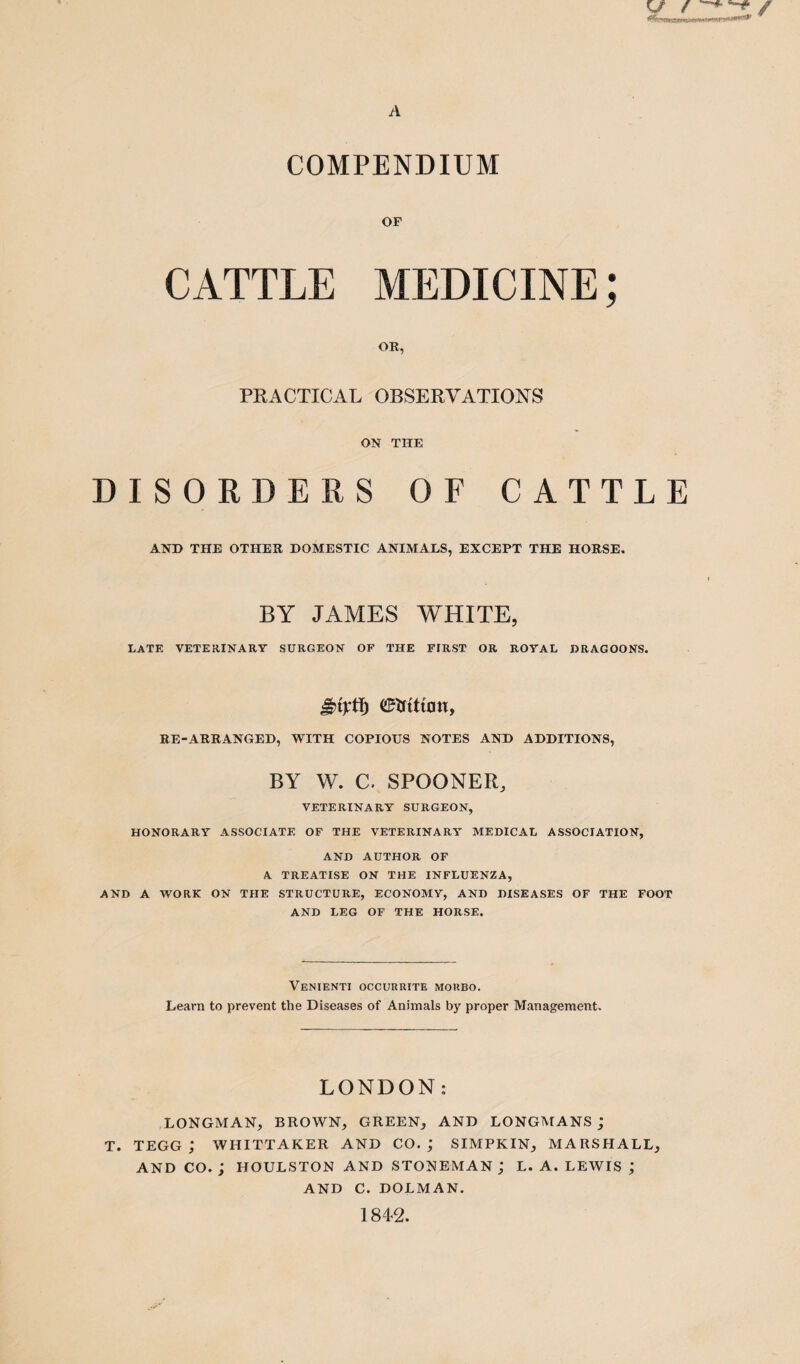 A Vs / ^ * / COMPENDIUM OF CATTLE MEDICINE; OR, PRACTICAL OBSERVATIONS ON THE DISORDERS OF CATTLE AND THE OTHER DOMESTIC ANIMALS, EXCEPT THE HORSE. BY JAMES WHITE, LATE VETERINARY SURGEON OF THE FIRST OR ROYAL DRAGOONS. RE-ARRANGED, WITH COPIOUS NOTES AND ADDITIONS, BY W. C. SPOONER, VETERINARY SURGEON, HONORARY ASSOCIATE OF THE VETERINARY MEDICAL ASSOCIATION, AND AUTHOR OF A TREATISE ON THE INFLUENZA, AND A WORK ON THE STRUCTURE, ECONOMY, AND DISEASES OF THE FOOT AND LEG OF THE HORSE. Venienti occurrite morbo. Learn to prevent the Diseases of Animals by proper Management. LONDON: LONGMAN, BROWN, GREEN, AND LONGMANS j T. TEGG ; WHITTAKER AND CO.; SIMPKIN, MARSHALL, AND CO. ; HOULSTON AND STONEMAN ; L. A. LEWIS ; AND C. DOLMAN. 1842.