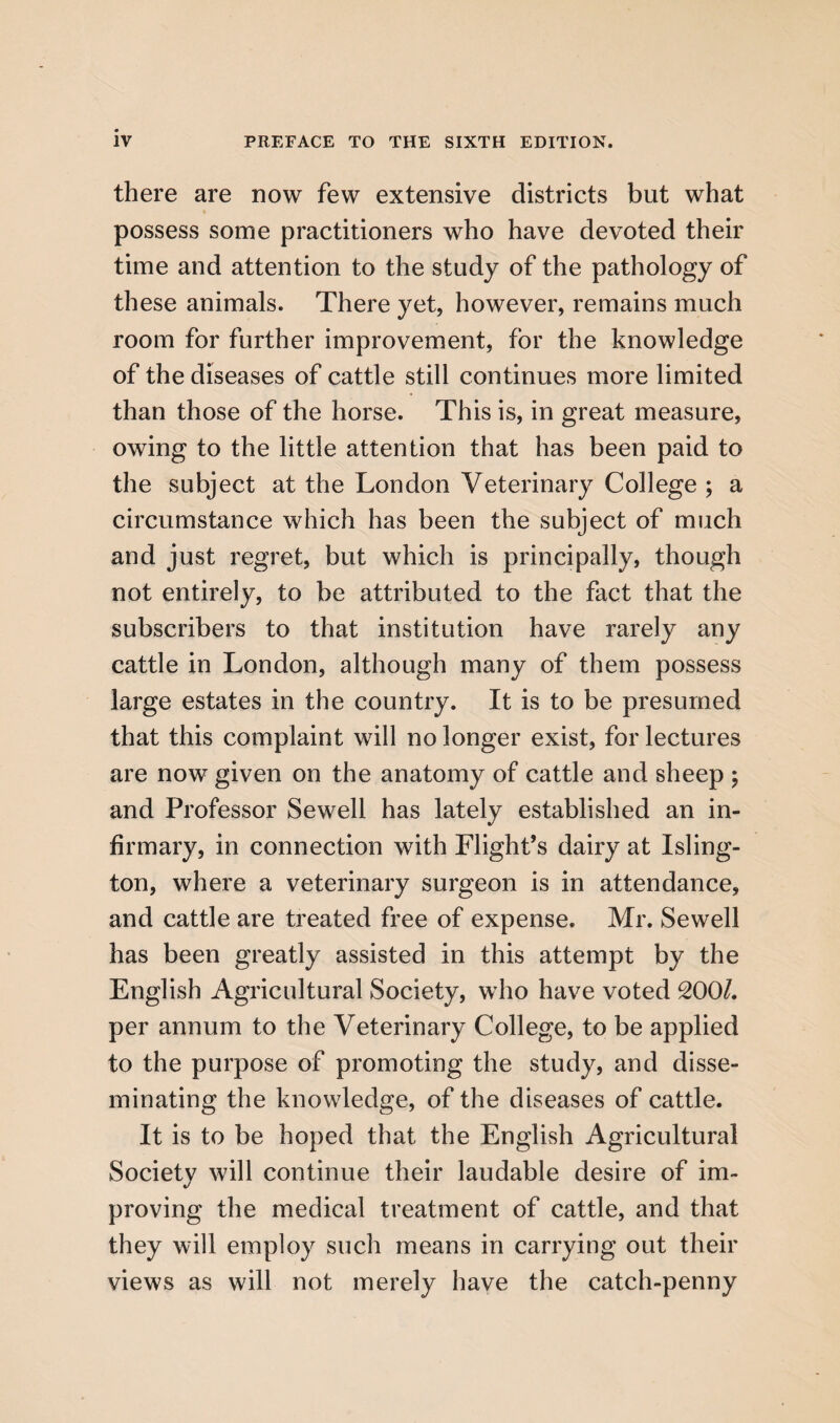 there are now few extensive districts but what possess some practitioners who have devoted their time and attention to the study of the pathology of these animals. There yet, however, remains much room for further improvement, for the knowledge of the diseases of cattle still continues more limited than those of the horse. This is, in great measure, owing to the little attention that has been paid to the subject at the London Veterinary College ; a circumstance which has been the subject of much and just regret, but which is principally, though not entirely, to be attributed to the fact that the subscribers to that institution have rarely any cattle in London, although many of them possess large estates in the country. It is to be presumed that this complaint will no longer exist, for lectures are now given on the anatomy of cattle and sheep ; and Professor Sewell has lately established an in¬ firmary, in connection with Flight’s dairy at Isling¬ ton, where a veterinary surgeon is in attendance, and cattle are treated free of expense. Mr. Sewell has been greatly assisted in this attempt by the English Agricultural Society, who have voted 200/. per annum to the Veterinary College, to be applied to the purpose of promoting the study, and disse¬ minating the knowledge, of the diseases of cattle. It is to be hoped that the English Agricultural Society will continue their laudable desire of im¬ proving the medical treatment of cattle, and that they will employ such means in carrying out their views as will not merely have the catch-penny