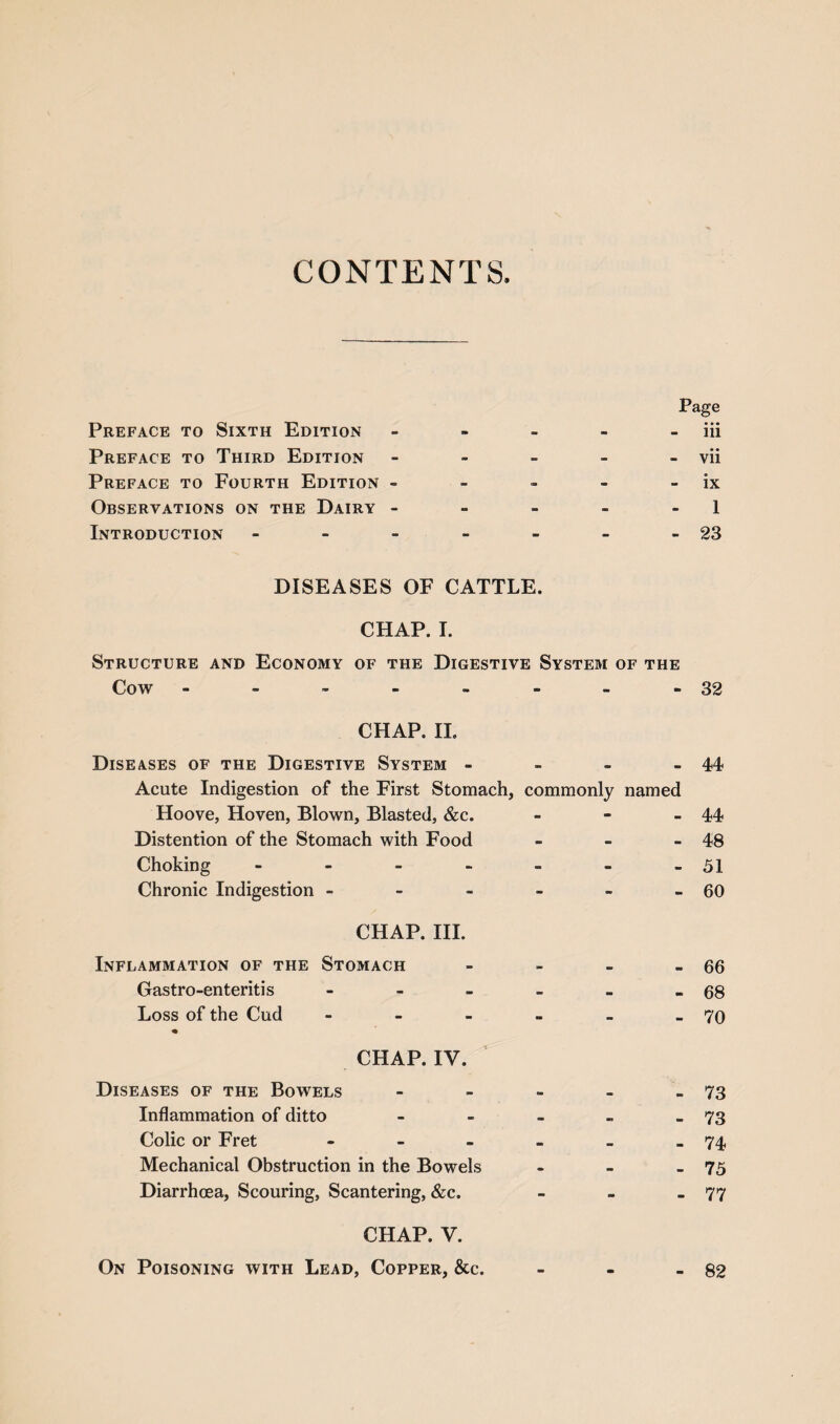 CONTENTS Preface to Sixth Edition 9* m Page iii Preface to Third Edition - - - - vii Preface to Fourth Edition - ■ - - - - ix Observations on the Dairy - - - - 1 Introduction - — m m - 23 DISEASES OF CATTLE. CHAP. I. Structure and Economy of the Digestive System of the Cow ------ * - 32 CHAP. II. Diseases of the Digestive System - Acute Indigestion of the First Stomach, commonly named 44 Hoove, Hoven, Blown, Blasted, &c. - - 44 Distention of the Stomach with Food - - 48 Choking - - - 51 Chronic Indigestion - - w 60 CHAP. III. Inflammation of the Stomach 66 Gastro-enteritis - sa •c 68 Loss of the Cud - - - 70 CHAP. IV. Diseases of the Bowels - • OB 73 Inflammation of ditto - 73 Colic or Fret _ 74 Mechanical Obstruction in the Bowels - 75 Diarrhoea, Scouring, Scantering, &c. a* - 77 CHAP. V. On Poisoning with Lead, Copper, &c. m 82