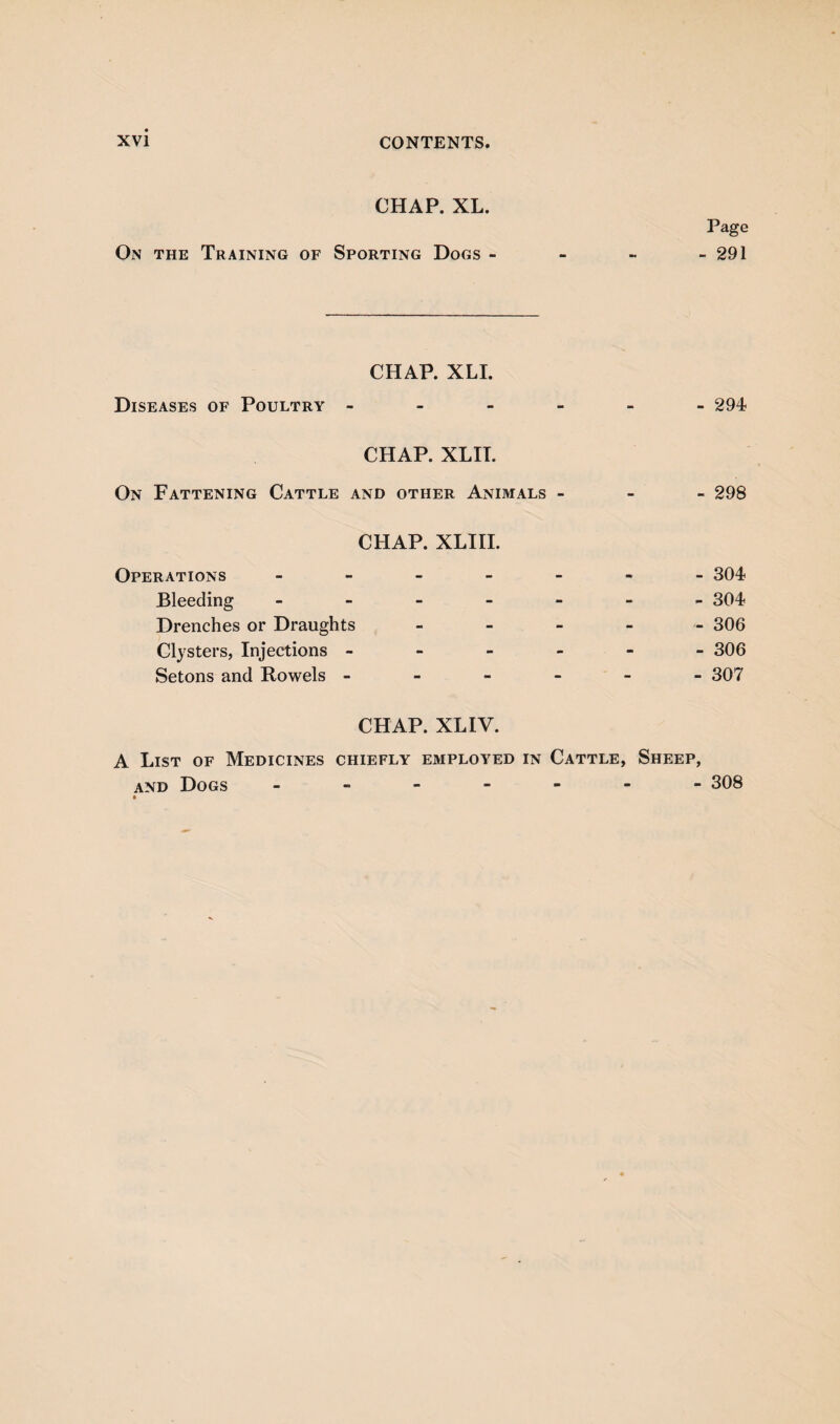 CHAP. XL. Page On the Training of Sporting Dogs - - - - 291 CHAP. XLI. Diseases of Poultry ------ 294 CHAP. XLIT. On Fattening Cattle and other Animals - 298 CHAP. XLIII. Operations ------- 304 Bleeding ------- 304 Drenches or Draughts - 306 Clysters, Injections ------ 306 Setons and Rowels ------ 307 CHAP. XLIV. A List of Medicines chiefly employed in Cattle, Sheep, and Dogs ------- 308