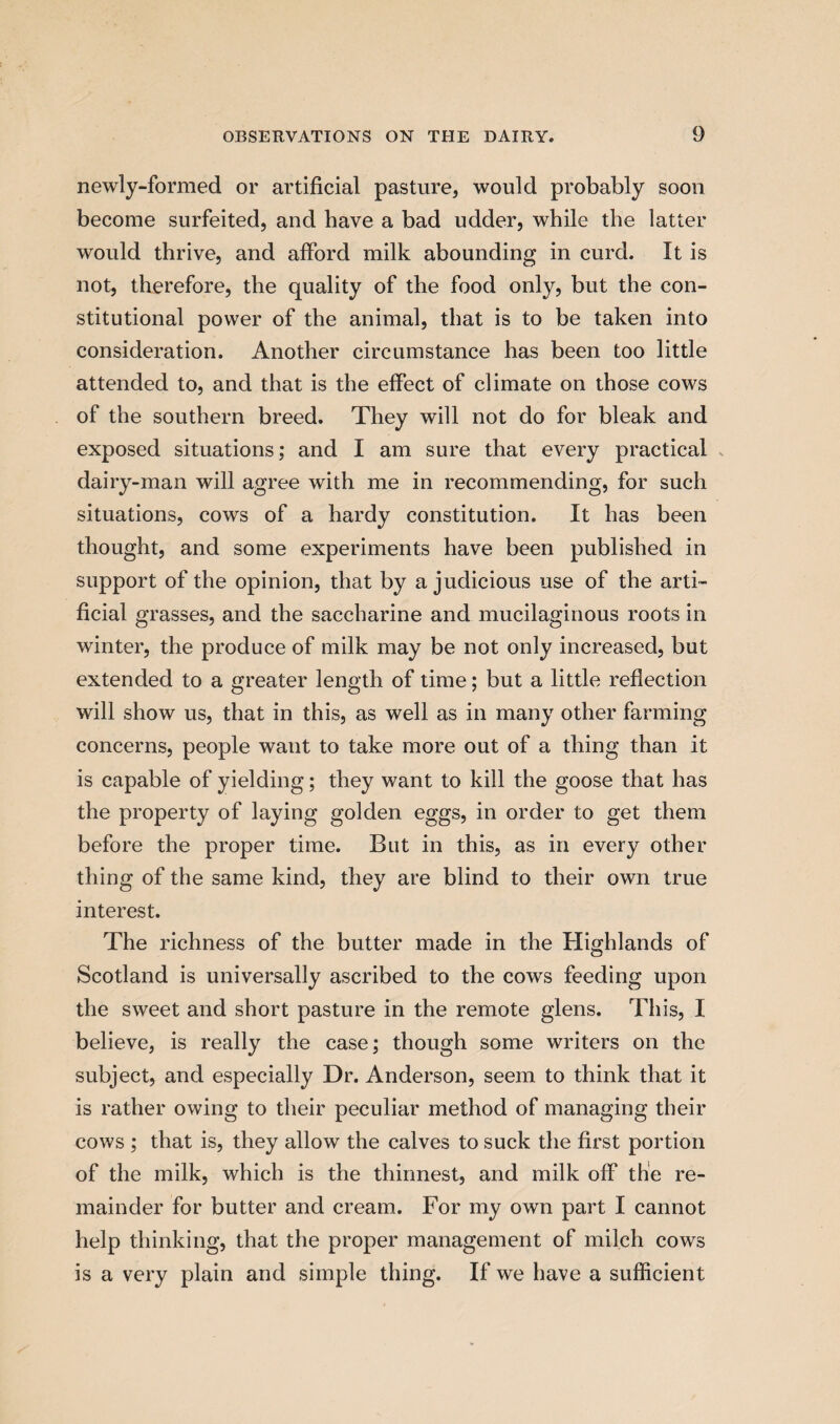 newly-formed or artificial pasture, would probably soon become surfeited, and have a bad udder, while the latter would thrive, and alford milk abounding in curd. It is not, therefore, the quality of the food only, but the con¬ stitutional power of the animal, that is to be taken into consideration. Another circumstance has been too little attended to, and that is the effect of climate on those cows of the southern breed. They will not do for bleak and exposed situations; and I am sure that every practical dairy-man will agree with me in recommending, for such situations, cows of a hardy constitution. It has been thought, and some experiments have been published in support of the opinion, that by a judicious use of the arti¬ ficial grasses, and the saccharine and mucilaginous roots in winter, the produce of milk may be not only increased, but extended to a greater length of time; but a little reflection will show us, that in this, as well as in many other farming concerns, people want to take more out of a thing than it is capable of yielding; they want to kill the goose that has the property of laying golden eggs, in order to get them before the proper time. But in this, as in every other thing of the same kind, they are blind to their own true interest. The richness of the butter made in the Highlands of Scotland is universally ascribed to the cows feeding upon the sweet and short pasture in the remote glens. This, I believe, is really the case; though some writers on the subject, and especially Dr. Anderson, seem to think that it is rather owing to their peculiar method of managing their cows ; that is, they allow the calves to suck the first portion of the milk, which is the thinnest, and milk off the re¬ mainder for butter and cream. For my own part I cannot help thinking, that the proper management of milch cows is a very plain and simple thing. If we have a sufficient