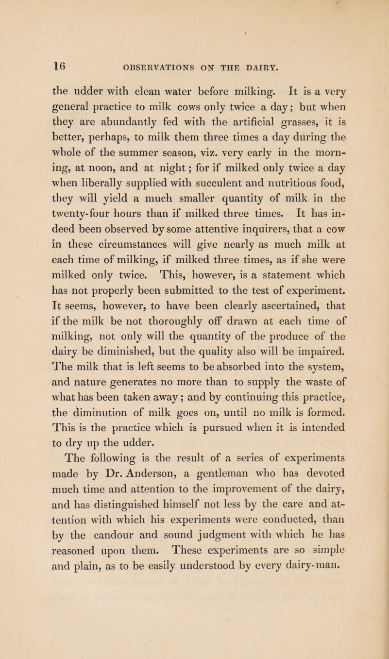 the udder with clean water before milking. It is a very general practice to milk cows only twice a day; but when they are abundantly fed with the artificial grasses, it is better, perhaps, to milk them three times a day during the whole of the summer season, viz. very early in the morn¬ ing, at noon, and at night; for if milked only twice a day when liberally supplied with succulent and nutritious food, they will yield a much smaller quantity of milk in the twenty*four hours than if milked three times. It has in¬ deed been observed by some attentive inquirers, that a cow in these circumstances will give nearly as much milk at each time of milking, if milked three times, as if she were milked only twice. This, however, is a statement which has not properly been submitted to the test of experiment. It seems, however, to have been clearly ascertained, that if the milk be not thoroughly off drawn at each time of milking, not only will the quantity of the produce of the dairy be diminished, but the quality also will be impaired. The milk that is left seems to be absorbed into the system, and nature generates no more than to supply the waste of what has been taken away ; and by continuing this practice, % the diminution of milk goes on, until no milk is formed. This is the practice which is pursued when it is intended to dry up the udder. The following is the result of a series of experiments made by Dr. Anderson, a gentleman who has devoted much time and attention to the improvement of the dairy, and has distinguished himself not less by the care and at¬ tention with which his experiments were conducted, than by the candour and sound judgment with which he has reasoned upon them. These experiments are so simple and plain, as to be easily understood by every dairy-man.