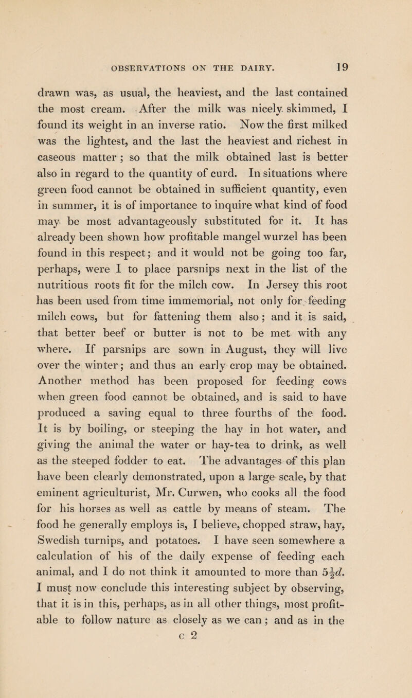 drawn was, as usual, the heaviest, and the last contained the most cream. After the milk was nicely, skimmed, I found its weight in an inverse ratio. Now the first milked was the lightest, and the last the heaviest and richest in caseous matter ; so that the milk obtained last is better also in regard to the quantity of curd. In situations where green food cannot be obtained in sufficient quantity, even in summer, it is of importance to inquire what kind of food may be most advantageously substituted for it. It has already been shown how profitable mangel wurzel has been found in this respect; and it would not be going too far, perhaps, were I to place parsnips next in the list of the nutritious roots fit for the milch cow. In Jersey this root has been used from time immemorial, not only for feeding milch cows, but for fattening them also; and it is said, that better beef or butter is not to be met with any where. If parsnips are sown in August, they will live over the winter; and thus an early crop may be obtained. Another method has been proposed for feeding cows when green food cannot be obtained, and is said to have produced a saving equal to three fourths of the food. It is by boiling, or steeping the hay in hot water, and giving the animal the water or hay-tea to drink, as well as the steeped fodder to eat. The advantages of this plan have been clearly demonstrated, upon a large scale, by that eminent agriculturist, Mr. Curwen, who cooks all the food for his horses as well as cattle by means of steam. The food he generally employs is, I believe, chopped straw, hay, Swedish turnips, and potatoes. I have seen somewhere a calculation of his of the daily expense of feeding each animal, and I do not think it amounted to more than 5\d. I must now conclude this interesting subject by observing, that it is in this, perhaps, as in all other things, most profit¬ able to follow nature as closely as we can ; and as in the