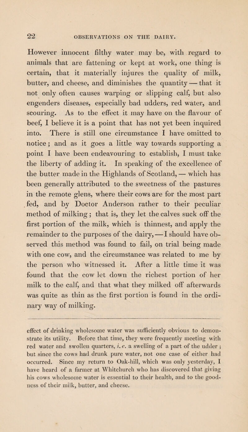 However innocent filthy water may be, with regard to animals that are fattening or kept at work, one thing is certain, that it materially injures the quality of milk, butter, and cheese, and diminishes the quantity — that it not only often causes warping or slipping calf, but also engenders diseases, especially bad udders, red water, and scouring. As to the effect it may have on the flavour of beef, I believe it is a point that has not yet been inquired into. There is still one circumstance I have omitted to notice ; and as it goes a little way towards supporting a point I have been endeavouring to establish, I must take the liberty of adding it. In speaking of the excellence of the butter made in the Highlands of Scotland, — which has been generally attributed to the sweetness of the pastures in the remote glens, where their cows are for the most part fed, and by Doctor Anderson rather to their peculiar method of milking; that is, they let the calves suck off the first portion of the milk, which is thinnest, and apply the remainder to the purposes of the dairy, — I should have ob¬ served this method was found to fail, on trial being made with one cow, and the circumstance was related to me by the person who witnessed it. After a little time it was found that the cow let down the richest portion of her milk to the calf, and that what they milked off afterwards was quite as thin as the first portion is found in the ordi¬ nary way of milking. effect of drinking wholesome water was sufficiently obvious to demon¬ strate its utility. Before that time, they were frequently meeting with red water and swollen quarters, i. e. a swelling of a part of the udder ; but since the cows had drunk pure water, not one case of either had occurred. Since my return to Oak-hill, which was only yesterday, I have heard of a farmer at Whitchurch who has discovered that giving his cows wholesome water is essential to their health, and to the good¬ ness of their milk, butter, and cheese.