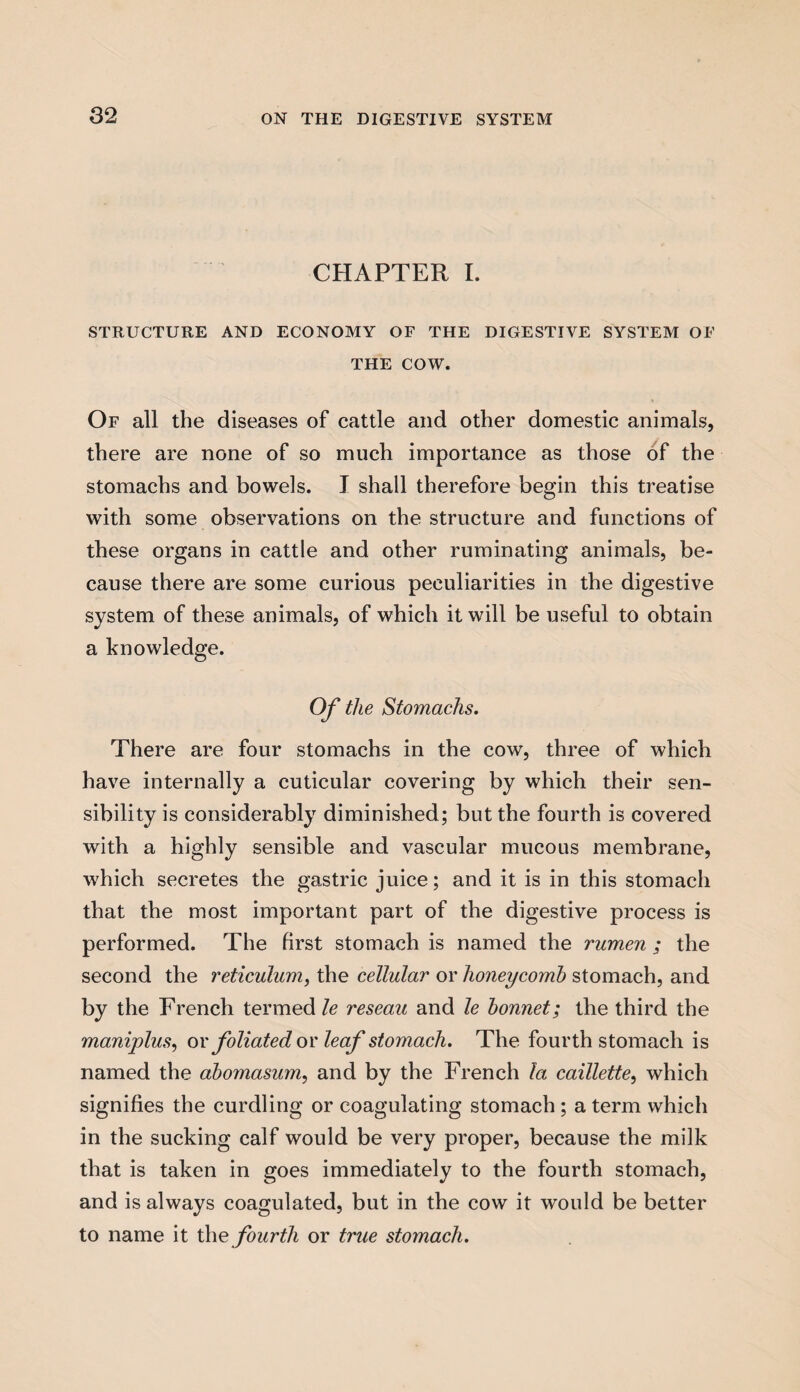 CHAPTER I. STRUCTURE AND ECONOMY OF THE DIGESTIVE SYSTEM OF THE COW. Of all the diseases of cattle and other domestic animals, there are none of so much importance as those of the stomachs and bowels. I shall therefore begin this treatise with some observations on the structure and functions of these organs in cattle and other ruminating animals, be¬ cause there are some curious peculiarities in the digestive system of these animals, of which it will be useful to obtain a knowledge. Of the Stomachs. There are four stomachs in the cow, three of which have internally a cuticular covering by which their sen¬ sibility is considerably diminished; but the fourth is covered with a highly sensible and vascular mucous membrane, which secretes the gastric juice; and it is in this stomach that the most important part of the digestive process is performed. The first stomach is named the rumen ; the second the reticulum, the cellular or honeycomb stomach, and by the French termed le reseau and le bonnet; the third the maniplus, or foliated or leaf stomach. The fourth stomach is named the abomasum, and by the French la caillette, which signifies the curdling or coagulating stomach; a term which in the sucking calf would be very proper, because the milk that is taken in goes immediately to the fourth stomach, and is always coagulated, but in the cow it would be better to name it the fourth or true stomach.