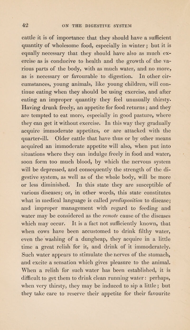 cattle it is of importance that they should have a sufficient quantity of wholesome food, especially in winter; but it is equally necessary that they should have also as much ex¬ ercise as is conducive to health and the growth of the va¬ rious parts of the body, with as much water, and no more, as is necessary or favourable to digestion. In other cir¬ cumstances, young animals, like young children, will con¬ tinue eating when they should be using exercise, and after eating an improper quantity they feel unusually thirsty. Having drunk freely, an appetite for food returns; and they are tempted to eat more, especially in good pasture, where they can get it without exercise. In this way they gradually acquire immoderate appetites, or are attacked with the quarter-ill. Older cattle that have thus or by other means acquired an immoderate appetite will also, when put into situations where they can indulge freely in food and water, soon form too much blood, by which the nervous system will be depressed, and consequently the strength of the di¬ gestive system, as well as of the whole body, will be more or less diminished. In this state they are susceptible of various diseases; or, in other words, this state constitutes what in medical language is called ‘predisposition to disease; and improper management with regard to feeding and water may be considered as the remote cause of the diseases which may occur. It is a fact not sufficiently known, that when cows have been accustomed to drink filthy water, even the washing of a dungheap, they acquire in a little time a great relish for it, and drink of it immoderately. Such water appears to stimulate the nerves of the stomach, and excite a sensation which gives pleasure to the animal. When a relish for such water has been established, it is difficult to get them to drink clean running water: perhaps, when very thirsty, they may be induced to sip a little; but they take care to reserve their appetite for their favourite