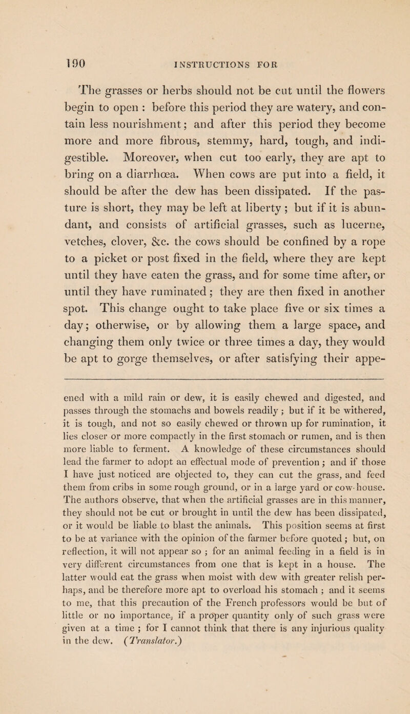 The grasses or herbs should not be cut until the flowers begin to open : before this period they are watery, and con¬ tain less nourishment; and after this period they become more and more fibrous, stemmy, hard, tough, and indi¬ gestible. Moreover, when cut too early, they are apt to bring on a diarrhoea. When cows are put into a field, it should be after the dew has been dissipated. If the pas¬ ture is short, they may be left at liberty ; but if it is abun¬ dant, and consists of artificial grasses, such as lucerne, vetches, clover, &c. the cows should be confined by a rope to a picket or post fixed in the field, where they are kept until they have eaten the grass, and for some time after, or until they have ruminated; they are then fixed in another spot. This change ought to take place five or six times a day; otherwise, or by allowing them a large space, and changing them only twice or three times a day, they would be apt to gorge themselves, or after satisfying their appe- ened with a mild rain or dew, it is easily chewed and digested, and passes through the stomachs and bowels readily; but if it be withered, it is tough, and not so easily chewed or thrown up for rumination, it lies closer or more compactly in the first stomach or rumen, and is then more liable to ferment. A knowledge of these circumstances should lead the farmer to adopt an effectual mode of prevention; and if those I have just noticed are objected to, they can cut the grass, and feed them from cribs in some rough ground, or in a large yard or cow house. The authors observe, that when the artificial grasses are in this manner, they should not be cut or brought in until the dew has been dissipated, or it would be liable to blast the animals. This position seems at first to be at variance with the opinion of the farmer before quoted ; but, on reflection, it will not appear so ; for an animal feeding in a field is in very different circumstances from one that is kept in a house. The latter would eat the grass when moist with dew with greater relish per¬ haps, and be therefore more apt to overload his stomach ; and it seems to me, that this precaution of the French professors would be but of little or no importance, if a proper quantity only of such grass were given at a time ; for I cannot think that there is any injurious quality in the dew. (Translator.)