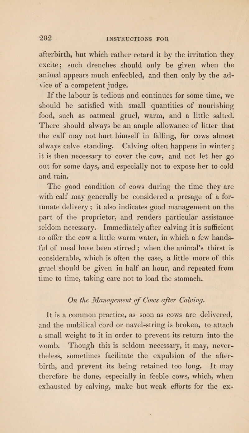 afterbirth, but which rather retard it by the irritation they excite; such drenches should only be given when the animal appears much enfeebled, and then only by the ad¬ vice of a competent judge. If the labour is tedious and continues for some time, we should be satisfied with small quantities of nourishing food, such as oatmeal gruel, warm, and a little salted. There should always be an ample allowance of litter that the calf may not hurt himself in falling, for cows almost always calve standing. Calving often happens in winter ; it is then necessary to cover the cow, and not let her go out for some days, and especially not to expose her to cold and rain. The good condition of cows during the time they are with calf may generally be considered a presage of a for¬ tunate delivery; it also indicates good management on the part of the proprietor, and renders particular assistance seldom necessary. Immediately after calving it is sufficient to offer the cow a little warm water, in which a few hands- ful of meal have been stirred; when the animal’s thirst is considerable, which is often the case, a little more of this gruel should be given in half an hour, and repeated from time to time, taking care not to load the stomach. On the Management of Cows after Calving. It is a common practice, as soon as cows are delivered, and the umbilical cord or navel-string is broken, to attach a small weight to it in order to prevent its return into the womb. Though this is seldom necessary, it may, never¬ theless, sometimes facilitate the expulsion of the after¬ birth, and prevent its being retained too long. It may therefore be done, especially in feeble cows, which, when exhausted by calving, make but weak efforts for the ex-