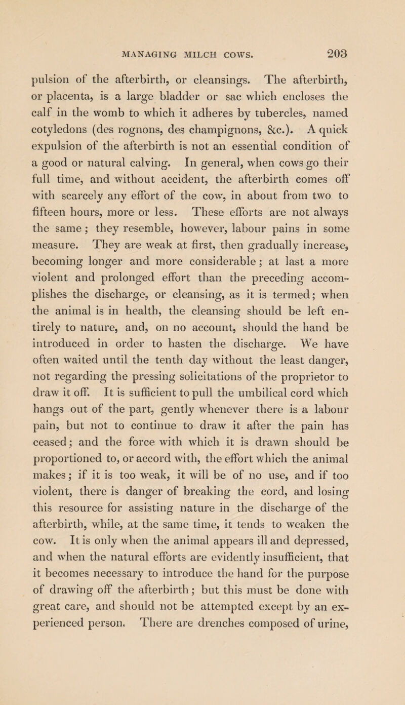 pulsion of the afterbirth, or cleansings. The afterbirth, or placenta, is a large bladder or sac which encloses the calf in the womb to which it adheres by tubercles, named cotyledons (des rognons, des champignons, &c.). A quick expulsion of the afterbirth is not an essential condition of a good or natural calving. In general, when cows go their full time, and without accident, the afterbirth comes off with scarcely any effort of the cow, in about from two to fifteen hours, more or less. These efforts are not always the same ; they resemble, however, labour pains in some measure. They are wreak at first, then gradually increase, becoming longer and more considerable; at last a more violent and prolonged effort than the preceding accom¬ plishes the discharge, or cleansing, as it is termed; when the animal is in health, the cleansing should be left en¬ tirely to nature, and, on no account, should the hand be introduced in order to hasten the discharge. We have often waited until the tenth day without the least danger, not regarding the pressing solicitations of the proprietor to draw it off. It is sufficient to pull the umbilical cord which hangs out of the part, gently whenever there is a labour pain, but not to continue to draw it after the pain has ceased; and the force with which it is drawn should be proportioned to, or accord with, the effort which the animal makes; if it is too weak, it will be of no use, and if too violent, there is danger of breaking the cord, and losing this resource for assisting nature in the discharge of the afterbirth, while, at the same time, it tends to weaken the cow. It is only when the animal appears ill and depressed, and when the natural efforts are evidently insufficient, that it becomes necessary to introduce the hand for the purpose of drawing off the afterbirth; but this must be done with great care, and should not be attempted except by an ex¬ perienced person. There are drenches composed of urine,