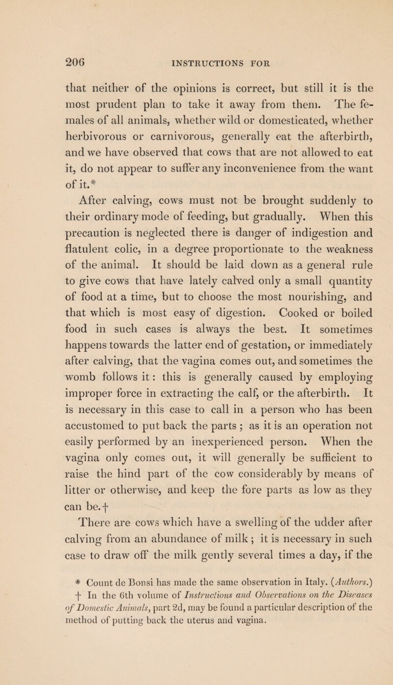 that neither of the opinions is correct, but still it is the most prudent plan to take it away from them. The fe¬ males of all animals, whether wild or domesticated, whether herbivorous or carnivorous, generally eat the afterbirth, and we have observed that cows that are not allowed to eat it, do not appear to suffer any inconvenience from the want of it.* After calving, cows must not be brought suddenly to their ordinary mode of feeding, but gradually. When this precaution is neglected there is danger of indigestion and flatulent colic, in a degree proportionate to the weakness of the animal. It should be laid down as a general rule to give cows that have lately cal'ved only a small quantity of food at a time, but to choose the most nourishing, and that which is most easy of digestion. Cooked or boiled food in such cases is always the best. It sometimes happens towards the latter end of gestation, or immediately after calving, that the vagina comes out, and sometimes the womb follows it: this is generally caused by employing improper force in extracting the calf, or the afterbirth. It is necessary in this case to call in a person who has been accustomed to put back the parts ; as it is an operation not easily performed by an inexperienced person. When the vagina only comes out, it will generally be sufficient to raise the hind part of the cow considerably by means of litter or otherwise, and keep the fore parts as low as they can be.f There are cows which have a swelling of the udder after calving from an abundance of milk ; it is necessary in such case to draw off the milk gently several times a day, if the * Count de Bonsi has made the same observation in Italy. {Authors.) f In the 0th volume of Instructions and Observations on the Diseases of Domestic Animals, part 2d, may be found a particular description of the method of putting back the uterus and vagina.