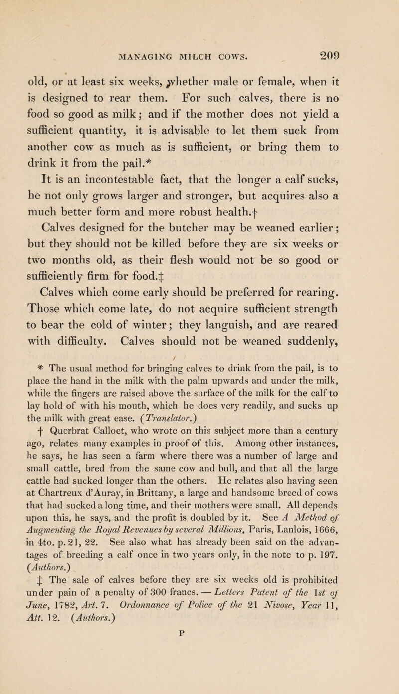 old, or at least six weeks, whether male or female, when it is designed to rear them. For such calves, there is no food so good as milk; and if the mother does not yield a sufficient quantity, it is advisable to let them suck from another cow as much as is sufficient, or bring them to drink it from the pail.* It is an incontestable fact, that the longer a calf sucks, he not only grows larger and stronger, but acquires also a much better form and more robust healthy Calves designed for the butcher may be weaned earlier; but they should not be killed before they are six weeks or two months old, as their flesh would not be so good or sufficiently firm for food.J Calves which come early should be preferred for rearing. Those which come late, do not acquire sufficient strength to bear the cold of winter; they languish, and are reared with difficulty. Calves should not be weaned suddenly, / * The usual method for bringing calves to drink from the pail, is to place the hand in the milk with the palm upwards and under the milk, while the fingers are raised above the surface of the milk for the calf to lay hold of with his mouth, which he does very readily, and sucks up the milk with great ease. (Translator.) •f Querbrat Calloet, who wrote on this subject more than a century ago, relates many examples in proof of this. Among other instances, he says, he has seen a farm where there was a number of large and small cattle, bred from the same cow and bull, and that all the large cattle had sucked longer than the others. He relates also having seen at Chartreux d’Auray, in Brittany, a large and handsome breed of cows that had sucked a long time, and their mothers were small. All depends upon this, he says, and the profit is doubled by it. See A Method of Augmenting the Royal Revenues by several Millions, Paris, Lanlois, 1666, in 4to. p. 21, 22. See also what has already been said on the advan¬ tages of breeding a calf once in two years only, in the note to p. 197. (Authors.) J The sale of calves before they are six weeks old is prohibited under pain of a penalty of 300 francs. — Letters Patent of the 1 st oj June, 1782, Art. 7. Ordonnance of Police of the 21 Nivose, Year 11, Att. 12. (Authors.) P