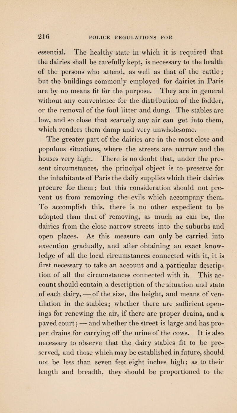 essential. The healthy state in which it is required that the dairies shall be carefully kept, is necessary to the health of the persons who attend, as well as that of the cattle; but the buildings commonly employed for dairies in Paris are by no means fit for the purpose. They are in general without any convenience for the distribution of the fodder, or the removal of the foul litter and dung. The stables are low, and so close that scarcely any air can get into them, which renders them damp and very unwholesome. The greater part of the dairies are in the most close and populous situations, where the streets are narrow and the houses very high. There is no doubt that, under the pre¬ sent circumstances, the principal object is to preserve for the inhabitants of Paris the daily supplies which their dairies procure for them; but this consideration should not pre¬ vent us from removing the evils which accompany them. To accomplish this, there is no other expedient to be adopted than that of removing, as much as can be, the dairies from the close narrow streets into the suburbs and open places. As this measure can only be carried into execution gradually, and after obtaining an exact know¬ ledge of all the local circumstances connected with it, it is first necessary to take an account and a particular descrip¬ tion of all the circumstances connected with it. This ac¬ count should contain a description of the situation and state of each dairy, — of the size, the height, and means of ven¬ tilation in the stables; whether there are sufficient open¬ ings for renewing the air, if there are proper drains, and a paved court; — and whether the street is large and has pro¬ per drains for carrying off the urine of the cows. It is also necessary to observe that the dairy stables fit to be pre¬ served, and those which may be established in future, should not be less than seven feet eight inches high; as to their length and breadth, they should be proportioned to the