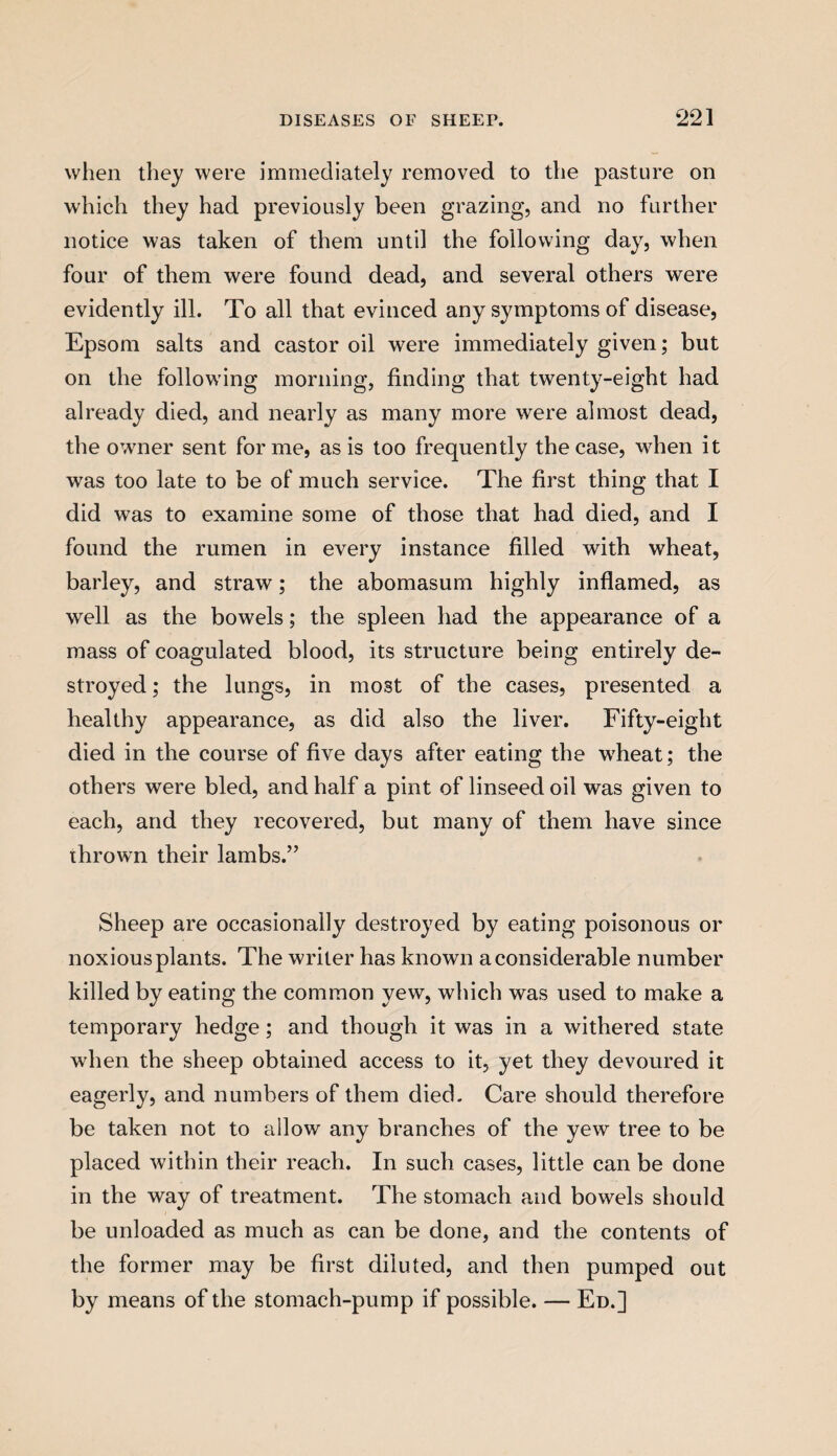 when they were immediately removed to the pasture on which they had previously been grazing, and no further notice was taken of them until the following day, when four of them were found dead, and several others were evidently ill. To all that evinced any symptoms of disease, Epsom salts and castor oil were immediately given; but on the following morning, finding that twenty-eight had already died, and nearly as many more were almost dead, the owner sent forme, as is too frequently the case, when it was too late to be of much service. The first thing that I did w7as to examine some of those that had died, and I found the rumen in every instance filled with wheat, barley, and straw; the abomasum highly inflamed, as well as the bowels; the spleen had the appearance of a mass of coagulated blood, its structure being entirely de¬ stroyed ; the lungs, in most of the cases, presented a healthy appearance, as did also the liver. Fifty-eight died in the course of five days after eating the wheat; the others were bled, and half a pint of linseed oil was given to each, and they recovered, but many of them have since thrown their lambs.” Sheep are occasionally destroyed by eating poisonous or noxious plants. The writer has known a considerable number killed by eating the common yew, which was used to make a temporary hedge; and though it was in a withered state when the sheep obtained access to it, yet they devoured it eagerly, and numbers of them died. Care should therefore be taken not to allow any branches of the yew tree to be placed within their reach. In such cases, little can be done in the way of treatment. The stomach and bowels should be unloaded as much as can be done, and the contents of the former may be first diluted, and then pumped out by means of the stomach-pump if possible. — Ed.]