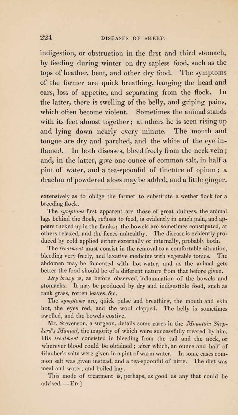 indigestion, or obstruction in the first and third stomach, by feeding during winter on dry sapless food, such as the tops of heather, bent, and other dry food. The symptoms of the former are quick breathing, hanging the head and ears, loss of appetite, and separating from the flock. In the latter, there is swelling of the belly, and griping pains, which often become violent. Sometimes the animal stands with its feet almost together; at others he is seen rising up and lying down nearly every minute. The mouth and tongue are dry and parched, and the white of the eye in¬ flamed. In both diseases, bleed freely from the neck vein ; and, in the latter, give one ounce of common salt, in half a pint of water, and a tea-spoonful of tincture of opium ; a drachm of powdered aloes maybe added, and a little ginger. extensively as to oblige the farmer to substitute a wether flock for a breeding flock. The symptoms first apparent are those of great dulness, the animal lags behind the flock, refuses to feed, is evidently in much pain, and ap¬ pears tucked up in the flanks; the bowels are sometimes constipated, at others relaxed, and the faeces unhealthy. The disease is evidently pro¬ duced by cold applied either externally or internally, probably both. The treatment must consist in the removal to a comfortable situation, bleeding very freely, and laxative medicine with vegetable tonics. The abdomen may be fomented with hot water, and as the animal gets better the food should be of a different nature from that before given. Dry braxy is, as before observed, inflammation of the bowels and stomachs. It may be produced by dry and indigestible food, such as rank grass, rotten leaves, &c. The symptoms are, quick pulse and breathing, the mouth and skin hot, the eyes red, and the wool clapped. The belly is sometimes swelled, and the bowels costive. Mr. Stevenson, a surgeon, details some cases in the Mountain Shep¬ herd's Manual, the majority of which were successfully treated by him. His treatment consisted in bleeding from the tail and the neck, or wherever blood could be obtained ; after which, an ounce and half of Glauber’s salts were given in a pint of warm water. In some cases com¬ mon salt was given instead, and a tea-spoonful of nitre. The diet was meal and water, and boiled hay. This mode of treatment is, perhaps, as good as any that could be advised. — Ed.]