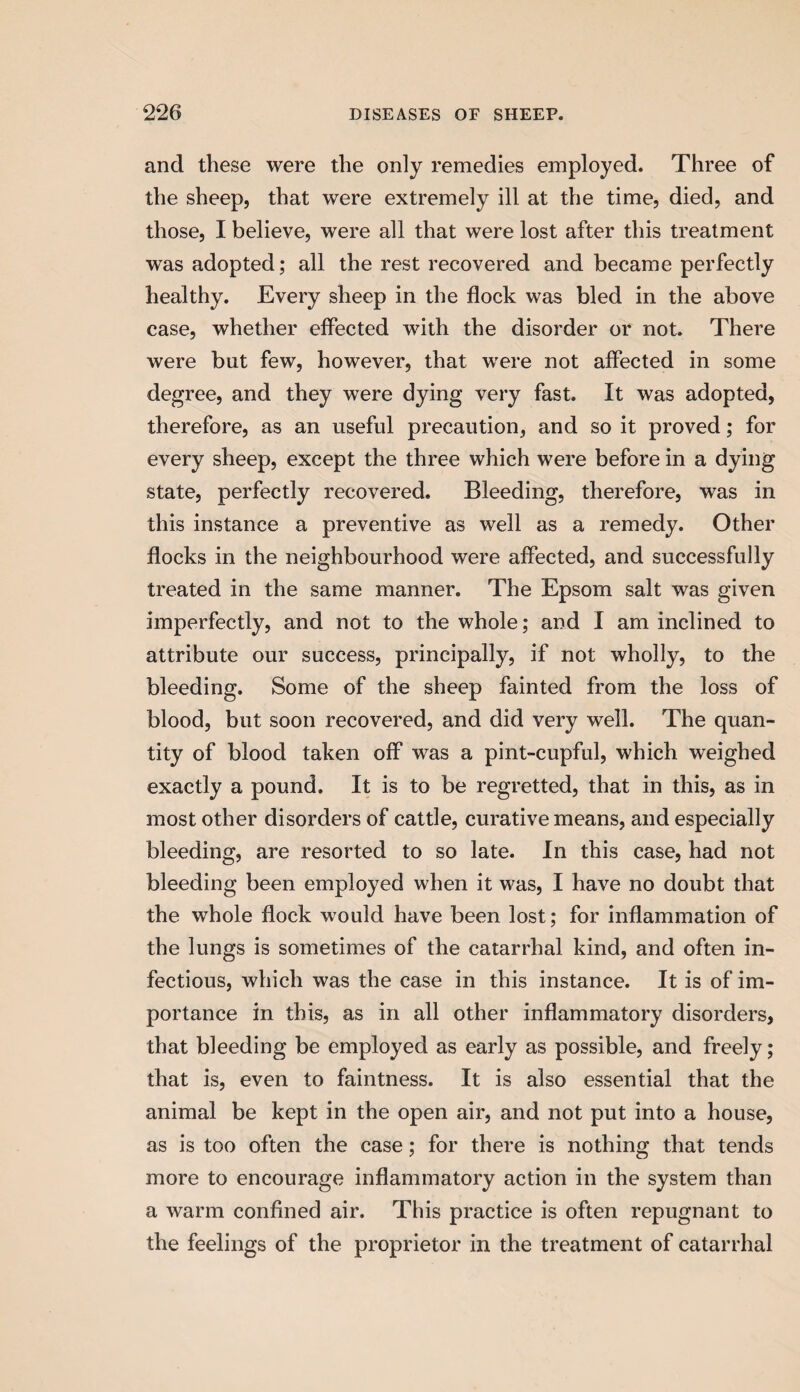 and these were the only remedies employed. Three of the sheep, that were extremely ill at the time, died, and those, I believe, were all that were lost after this treatment was adopted; all the rest recovered and became perfectly healthy. Every sheep in the flock was bled in the above case, whether effected with the disorder or not. There were but few, however, that were not affected in some degree, and they were dying very fast. It was adopted, therefore, as an useful precaution, and so it proved; for every sheep, except the three which were before in a dying state, perfectly recovered. Bleeding, therefore, was in this instance a preventive as well as a remedy. Other flocks in the neighbourhood were affected, and successfully treated in the same manner. The Epsom salt was given imperfectly, and not to the whole; and I am inclined to attribute our success, principally, if not wholly, to the bleeding. Some of the sheep fainted from the loss of blood, but soon recovered, and did very well. The quan¬ tity of blood taken off was a pint-cupful, which weighed exactly a pound. It is to be regretted, that in this, as in most other disorders of cattle, curative means, and especially bleeding, are resorted to so late. In this case, had not bleeding been employed when it was, I have no doubt that the whole flock would have been lost; for inflammation of the lungs is sometimes of the catarrhal kind, and often in¬ fectious, which was the case in this instance. It is of im¬ portance in this, as in all other inflammatory disorders, that bleeding be employed as early as possible, and freely; that is, even to faintness. It is also essential that the animal be kept in the open air, and not put into a house, as is too often the case; for there is nothing that tends more to encourage inflammatory action in the system than a warm confined air. This practice is often repugnant to the feelings of the proprietor in the treatment of catarrhal