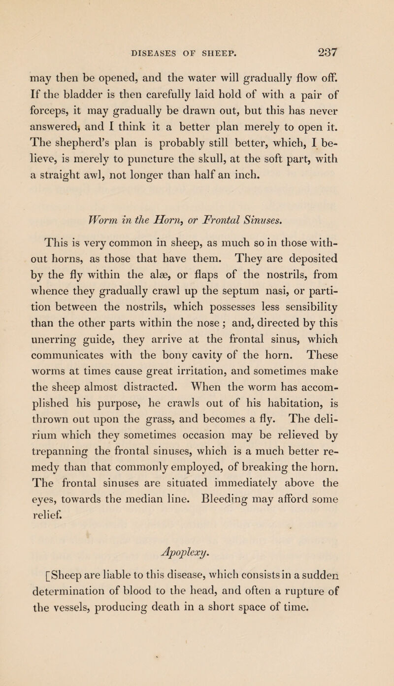 may then be opened, and the water will gradually flow off. If the bladder is then carefully laid hold of with a pair of forceps, it may gradually be drawn out, but this has never answered, and I think it a better plan merely to open it. The shepherd’s plan is probably still better, which, I be¬ lieve, is merely to puncture the skull, at the soft part, with a straight awl, not longer than half an inch. Worm in the Horn, or Frontal Sinuses, This is very common in sheep, as much so in those with¬ out horns, as those that have them. They are deposited by the fly within the alse, or flaps of the nostrils, from whence they gradually crawl up the septum nasi, or parti¬ tion between the nostrils, which possesses less sensibility than the other parts within the nose ; and, directed by this unerring guide, they arrive at the frontal sinus, which communicates with the bony cavity of the horn. These worms at times cause great irritation, and sometimes make the sheep almost distracted. When the worm has accom¬ plished his purpose, he crawls out of his habitation, is thrown out upon the grass, and becomes a fly. The deli¬ rium which they sometimes occasion may be relieved by trepanning the frontal sinuses, which is a much better re¬ medy than that commonly employed, of breaking the horn. The frontal sinuses are situated immediately above the eyes, towards the median line. Bleeding may afford some relief. Apoplexy, [Sheep are liable to this disease, which consists in a sudden determination of blood to the head, and often a rupture of the vessels, producing death in a short space of time.