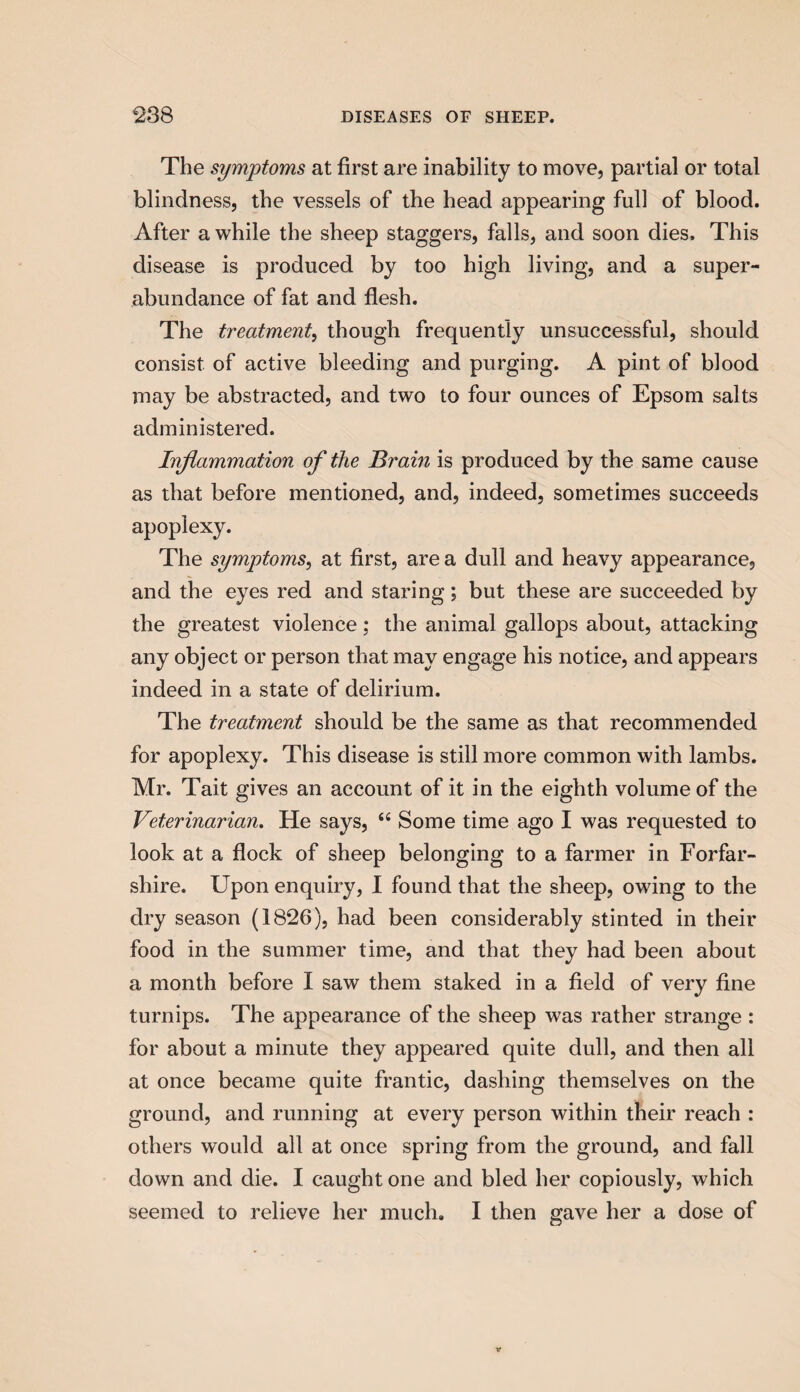 The symptoms at first are inability to move, partial or total blindness, the vessels of the head appearing full of blood. After a while the sheep staggers, falls, and soon dies. This disease is produced by too high living, and a super¬ abundance of fat and flesh. The treatment, though frequently unsuccessful, should consist of active bleeding and purging. A pint of blood may be abstracted, and two to four ounces of Epsom salts administered. Inflammation of the Brain is produced by the same cause as that before mentioned, and, indeed, sometimes succeeds apoplexy. The symptoms, at first, are a dull and heavy appearance, and the eyes red and staring; but these are succeeded by the greatest violence; the animal gallops about, attacking any object or person that may engage his notice, and appears indeed in a state of delirium. The treatment should be the same as that recommended for apoplexy. This disease is still more common with lambs. Mr. Tait gives an account of it in the eighth volume of the Veterinarian. He says, <e Some time ago I was requested to look at a flock of sheep belonging to a farmer in Forfar¬ shire. Upon enquiry, I found that the sheep, owing to the dry season (1826), had been considerably stinted in their food in the summer time, and that they had been about a month before I saw them staked in a field of very fine turnips. The appearance of the sheep was rather strange : for about a minute they appeared quite dull, and then all at once became quite frantic, dashing themselves on the ground, and running at every person within their reach : others would all at once spring from the ground, and fall down and die. I caught one and bled her copiously, which seemed to relieve her much. I then gave her a dose of