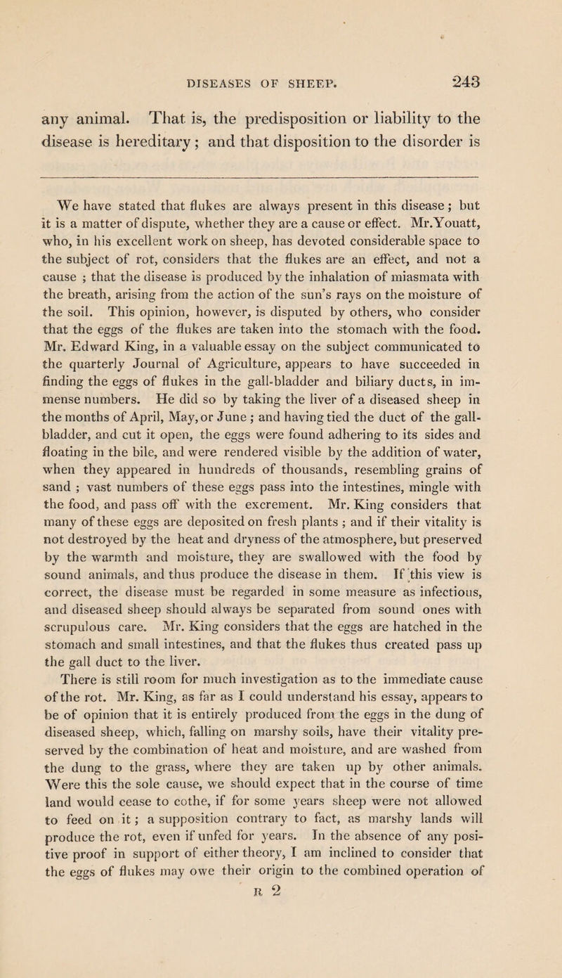 any animal. That is, the predisposition or liability to the disease is hereditary ; and that disposition to the disorder is We have stated that flukes are always present in this disease; but it is a matter of dispute, whether they are a cause or effect. Mr.Youatt, who, in his excellent work on sheep, has devoted considerable space to the subject of rot, considers that the flukes are an effect, and not a cause ; that the disease is produced by the inhalation of miasmata with the breath, arising from the action of the sun’s rays on the moisture of the soil. This opinion, however, is disputed by others, who consider that the eggs of the flukes are taken into the stomach with the food. Mr. Edward King, in a valuable essay on the subject communicated to the quarterly Journal of Agriculture, appears to have succeeded in finding the eggs of flukes in the gall-bladder and biliary ducts, in im¬ mense numbers. He did so by taking the liver of a diseased sheep in the months of April, May, or June ; and having tied the duct of the gall¬ bladder, and cut it open, the eggs were found adhering to its sides and floating in the bile, and were rendered visible by the addition of water, when they appeared in hundreds of thousands, resembling grains of sand ; vast numbers of these eggs pass into the intestines, mingle with the food, and pass off with the excrement. Mr. King considers that many of these eggs are deposited on fresh plants ; and if their vitality is not destroyed by the heat and dryness of the atmosphere, but preserved by the warmth and moisture, they are swallowed with the food by sound animals, and thus produce the disease in them. If this view is correct, the disease must be regarded in some measure as infectious, and diseased sheep should always be separated from sound ones with scrupulous care. Mr. King considers that the eggs are hatched in the stomach and small intestines, and that the flukes thus created pass up the gall duct to the liver. There is still room for much investigation as to the immediate cause of the rot. Mr. King, as far as I could understand his essay, appears to be of opinion that it is entirely produced from the eggs in the dung of diseased sheep, which, falling on marshy soils, have their vitality pre¬ served by the combination of heat and moisture, and are washed from the dung to the grass, where they are taken up by other animals. Were this the sole cause, we should expect that in the course of time land would cease to cothe, if for some years sheep were not allowed to feed on it; a supposition contrary to fact, as marshy lands will produce the rot, even if unfed for years. In the absence of any posi¬ tive proof in support of either theory, I am inclined to consider that the eggs of flukes may owe their origin to the combined operation of