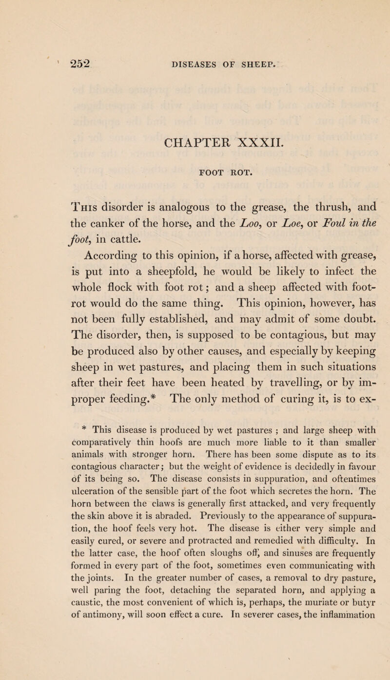 CHAPTER XXXII. FOOT ROT. This disorder is analogous to the grease, the thrush, and the canker of the horse, and the Loo, or Loe, or Foul in the foot, in cattle. According to this opinion, if a horse, affected with grease, is put into a sheepfold, he would be likely to infect the whole flock with foot rot; and a sheep affected with foot- rot would do the same thing. This opinion, however, has not been fully established, and may admit of some doubt. The disorder, then, is supposed to be contagious, but may be produced also by other causes, and especially by keeping sheep in wet pastures, and placing them in such situations after their feet have been heated by travelling, or by im¬ proper feeding.* The only method of curing it, is to ex- * This disease is produced by wet pastures ; and large sheep with comparatively thin hoofs are much more liable to it than smaller animals with stronger horn. There has been some dispute as to its contagious character; but the weight of evidence is decidedly in favour of its being so. The disease consists in suppuration, and oftentimes ulceration of the sensible part of the foot which secretes the horn. The horn between the claws is generally first attacked, and very frequently the skin above it is abraded. Previously to the appearance of suppura¬ tion, the hoof feels very hot. The disease is either very simple and easily cured, or severe and protracted and remedied with difficulty. In the latter case, the hoof often sloughs off' and sinuses are frequently formed in every part of the foot, sometimes even communicating with the joints. In the greater number of cases, a removal to dry pasture, well paring the foot, detaching the separated horn, and applying a caustic, the most convenient of which is, perhaps, the muriate or butyr of antimony, will soon effect a cure. In severer cases, the inflammation