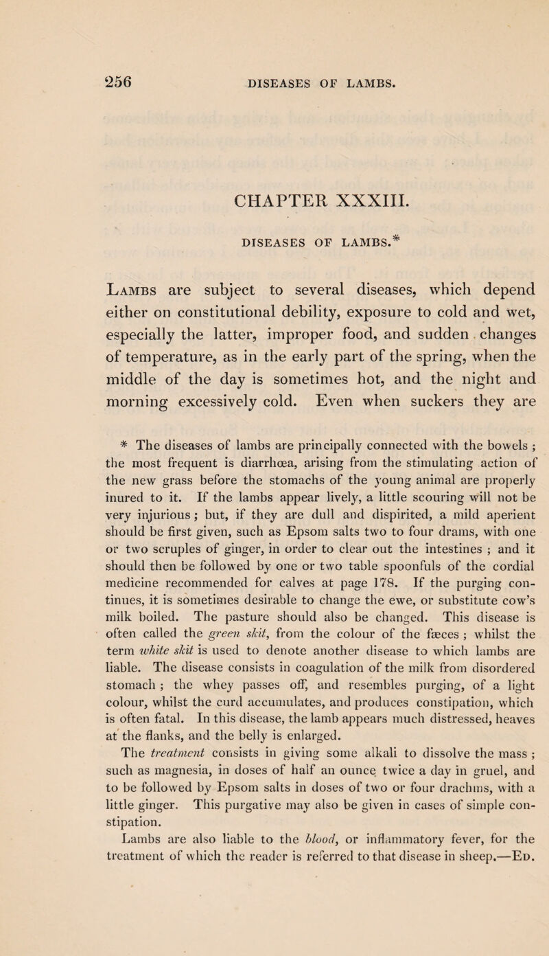 CHAPTER XXXIII. DISEASES OF LAMBS.* Lambs are subject to several diseases, which depend either on constitutional debility, exposure to cold and wet, especially the latter, improper food, and sudden changes of temperature, as in the early part of the spring, when the middle of the day is sometimes hot, and the night and morning excessively cold. Even when suckers they are * The diseases of lambs are principally connected with the bowels ; the most frequent is diarrhoea, arising from the stimulating action of the new grass before the stomachs of the young animal are properly inured to it. If the lambs appear lively, a little scouring will not be very injurious ; but, if they are dull and dispirited, a mild aperient should be first given, such as Epsom salts two to four drams, with one or two scruples of ginger, in order to clear out the intestines ; and it should then be followed by one or two table spoonfuls of the cordial medicine recommended for calves at page 178. If the purging con¬ tinues, it is sometimes desirable to change the ewe, or substitute cow’s milk boiled. The pasture should also be changed. This disease is often called the green skit, from the colour of the faeces ; whilst the term white skit is used to denote another disease to which lambs are liable. The disease consists in coagulation of the milk from disordered stomach ; the whey passes off, and resembles purging, of a light colour, whilst the curd accumulates, and produces constipation, which is often fatal. In this disease, the lamb appears much distressed, heaves at the flanks, and the belly is enlarged. The treatment consists in giving some alkali to dissolve the mass ; such as magnesia, in doses of half an ounce twice a day in gruel, and to be followed by Epsom salts in doses of two or four drachms, with a little ginger. This purgative may also be given in cases of simple con¬ stipation. Lambs are also liable to the blood, or inflammatory fever, for the treatment of which the reader is referred to that disease in sheep.—Ed.