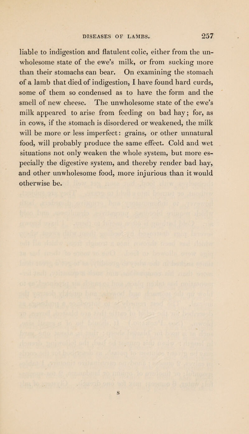 liable to indigestion and flatulent colic, either from the un¬ wholesome state of the ewe’s milk, or from sucking more than their stomachs can bear. On examining the stomach of a lamb that died of indigestion, I have found hard curds, some of them so condensed as to have the form and the smell of new cheese. The unwholesome state of the ewe’s milk appeared to arise from feeding on bad hay; for, as in cows, if the stomach is disordered or weakened, the milk will be more or less imperfect: grains, or other unnatural food, will probably produce the same effect. Cold and wet situations not only weaken the whole system, but more es¬ pecially the digestive system, and thereby render bad hay, and other unwholesome food, more injurious than it would otherwise be. s